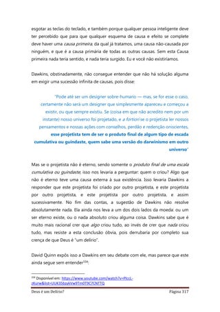 Deus é um Delírio? Página 317
esgotar as teclas do teclado, e também porque qualquer pessoa inteligente deve
ter percebido que para que qualquer esquema de causa e efeito se complete
deve haver uma causa primeira, da qual já tratamos, uma causa não-causada por
ninguém, e que é a causa primária de todas as outras causas. Sem esta Causa
primeira nada teria sentido, e nada teria surgido. Eu e você não existiríamos.
Dawkins, obstinadamente, não consegue entender que não há solução alguma
em exigir uma sucessão infinita de causas, pois disse:
“Pode até ser um designer sobre-humano — mas, se for esse o caso,
certamente não será um designer que simplesmente apareceu e começou a
existir, ou que sempre existiu. Se (coisa em que não acredito nem por um
instante) nosso universo foi projetado, e a fortiori se o projetista ler nossos
pensamentos e nossas ações com conselhos, perdão e redenção oniscientes,
esse projetista tem de ser o produto final de algum tipo de escada
cumulativa ou guindaste, quem sabe uma versão do darwinismo em outro
universo”
Mas se o projetista não é eterno, sendo somente o produto final de uma escala
cumulativa ou guindaste, isso nos levaria a perguntar: quem o criou? Algo que
não é eterno teve uma causa externa à sua existência. Isso levaria Dawkins a
responder que este projetista foi criado por outro projetista, e este projetista
por outro projetista, e este projetista por outro projetista, e assim
sucessivamente. No fim das contas, a sugestão de Dawkins não resolve
absolutamente nada. Ela ainda nos leva a um dos dois lados da moeda: ou um
ser eterno existe, ou o nada absoluto criou alguma coisa. Dawkins sabe que é
muito mais racional crer que algo criou tudo, ao invés de crer que nada criou
tudo, mas resiste a esta conclusão óbvia, pois derrubaria por completo sua
crença de que Deus é “um delírio”.
David Quinn expôs isso a Dawkins em seu debate com ele, mas parece que este
ainda segue sem entender334:
334
Disponível em: https://www.youtube.com/watch?v=PlccL-
zKurw&list=UUK35bzykVw9Tm0T9C7CNTTQ
 