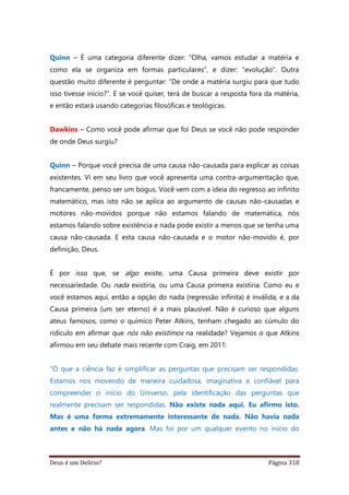 Deus é um Delírio? Página 318
Quinn – É uma categoria diferente dizer: “Olha, vamos estudar a matéria e
como ela se organiza em formas particulares”, e dizer: “evolução”. Outra
questão muito diferente é perguntar: “De onde a matéria surgiu para que tudo
isso tivesse início?”. E se você quiser, terá de buscar a resposta fora da matéria,
e então estará usando categorias filosóficas e teológicas.
Dawkins – Como você pode afirmar que foi Deus se você não pode responder
de onde Deus surgiu?
Quinn – Porque você precisa de uma causa não-causada para explicar as coisas
existentes. Vi em seu livro que você apresenta uma contra-argumentação que,
francamente, penso ser um bogus. Você vem com a ideia do regresso ao infinito
matemático, mas isto não se aplica ao argumento de causas não-causadas e
motores não-movidos porque não estamos falando de matemática, nós
estamos falando sobre existência e nada pode existir a menos que se tenha uma
causa não-causada. E esta causa não-causada e o motor não-movido é, por
definição, Deus.
É por isso que, se algo existe, uma Causa primeira deve existir por
necessariedade. Ou nada existiria, ou uma Causa primeira existiria. Como eu e
você estamos aqui, então a opção do nada (regressão infinita) é inválida, e a da
Causa primeira (um ser eterno) é a mais plausível. Não é curioso que alguns
ateus famosos, como o químico Peter Atkins, tenham chegado ao cúmulo do
ridículo em afirmar que nós não existimos na realidade? Vejamos o que Atkins
afirmou em seu debate mais recente com Craig, em 2011:
“O que a ciência faz é simplificar as perguntas que precisam ser respondidas.
Estamos nos movendo de maneira cuidadosa, imaginativa e confiável para
compreender o início do Universo, pela identificação das perguntas que
realmente precisam ser respondidas. Não existe nada aqui. Eu afirmo isto.
Mas é uma forma extremamente interessante de nada. Não havia nada
antes e não há nada agora. Mas foi por um qualquer evento no início do
 
