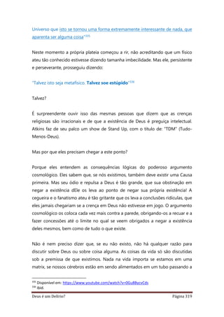 Deus é um Delírio? Página 319
Universo que isto se tornou uma forma extremamente interessante de nada, que
aparenta ser alguma coisa”335
Neste momento a própria plateia começou a rir, não acreditando que um físico
ateu tão conhecido estivesse dizendo tamanha imbecilidade. Mas ele, persistente
e perseverante, prosseguiu dizendo:
“Talvez isto seja metafísico. Talvez soe estúpido”336
Talvez?
É surpreendente ouvir isso das mesmas pessoas que dizem que as crenças
religiosas são irracionais e de que a existência de Deus é preguiça intelectual.
Atkins faz de seu palco um show de Stand Up, com o título de: “TDM” (Tudo-
Menos-Deus).
Mas por que eles precisam chegar a este ponto?
Porque eles entendem as consequências lógicas do poderoso argumento
cosmológico. Eles sabem que, se nós existimos, também deve existir uma Causa
primeira. Mas seu ódio e repulsa a Deus é tão grande, que sua obstinação em
negar a existência dEle os leva ao ponto de negar sua própria existência! A
cegueira e o fanatismo ateu é tão gritante que os leva a conclusões ridículas, que
eles jamais chegariam se a crença em Deus não estivesse em jogo. O argumento
cosmológico os coloca cada vez mais contra a parede, obrigando-os a recuar e a
fazer concessões até o limite no qual se veem obrigados a negar a existência
deles mesmos, bem como de tudo o que existe.
Não é nem preciso dizer que, se eu não existo, não há qualquer razão para
discutir sobre Deus ou sobre coisa alguma. As coisas da vida só são discutidas
sob a premissa de que existimos. Nada na vida importa se estamos em uma
matrix, se nossos cérebros estão em sendo alimentados em um tubo passando a
335
Disponível em: https://www.youtube.com/watch?v=0Gu8BycvCds
336
ibid.
 