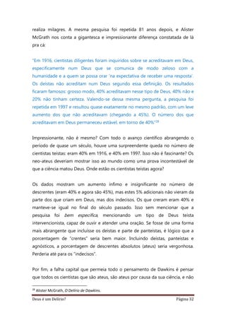 Deus é um Delírio? Página 32
realiza milagres. A mesma pesquisa foi repetida 81 anos depois, e Alister
McGrath nos conta a gigantesca e impressionante diferença constatada de lá
pra cá:
“Em 1916, cientistas diligentes foram inquiridos sobre se acreditavam em Deus,
especificamente num Deus que se comunica de modo zeloso com a
humanidade e a quem se possa orar ‘na expectativa de receber uma resposta’.
Os deístas não acreditam num Deus segundo essa definição. Os resultados
ficaram famosos: grosso modo, 40% acreditavam nesse tipo de Deus, 40% não e
20% não tinham certeza. Valendo-se dessa mesma pergunta, a pesquisa foi
repetida em 1997 e resultou quase exatamente no mesmo padrão, com um leve
aumento dos que não acreditavam (chegando a 45%). O número dos que
acreditavam em Deus permaneceu estável, em torno de 40%”28
Impressionante, não é mesmo? Com todo o avanço científico abrangendo o
período de quase um século, houve uma surpreendente queda no número de
cientistas teístas: eram 40% em 1916, e 40% em 1997. Isso não é fascinante? Os
neo-ateus deveriam mostrar isso ao mundo como uma prova incontestável de
que a ciência matou Deus. Onde estão os cientistas teístas agora?
Os dados mostram um aumento ínfimo e insignificante no número de
descrentes (eram 40% e agora são 45%), mas estes 5% adicionais não vieram da
parte dos que criam em Deus, mas dos indecisos. Os que creram eram 40% e
manteve-se igual no final do século passado. Isso sem mencionar que a
pesquisa foi bem específica, mencionando um tipo de Deus teísta
intervencionista, capaz de ouvir e atender uma oração. Se fosse de uma forma
mais abrangente que incluísse os deístas e parte de panteístas, é lógico que a
porcentagem de “crentes” seria bem maior. Incluindo deístas, panteístas e
agnósticos, a porcentagem de descrentes absolutos (ateus) seria vergonhosa.
Perderia até para os “indecisos”.
Por fim, a falha capital que permeia todo o pensamento de Dawkins é pensar
que todos os cientistas que são ateus, são ateus por causa da sua ciência, e não
28
Alister McGrath, O Delírio de Dawkins.
 