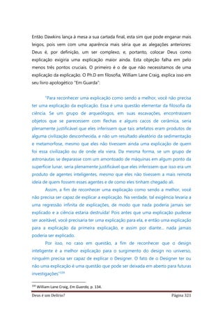 Deus é um Delírio? Página 321
Então Dawkins lança à mesa a sua cartada final, esta sim que pode enganar mais
leigos, pois vem com uma aparência mais séria que as alegações anteriores:
Deus é, por definição, um ser complexo, e, portanto, colocar Deus como
explicação exigiria uma explicação maior ainda. Esta objeção falha em pelo
menos três pontos cruciais. O primeiro é o de que não necessitamos de uma
explicação da explicação. O Ph.D em filosofia, William Lane Craig, explica isso em
seu livro apologético “Em Guarda”:
“Para reconhecer uma explicação como sendo a melhor, você não precisa
ter uma explicação da explicação. Essa é uma questão elementar da filosofia da
ciência. Se um grupo de arqueólogos, em suas escavações, encontrassem
objetos que se parecessem com flechas e alguns cacos de cerâmica, seria
plenamente justificável que eles inferissem que tais artefatos eram produtos de
alguma civilização desconhecida, e não um resultado aleatório da sedimentação
e metamorfose, mesmo que eles não tivessem ainda uma explicação de quem
foi essa civilização ou de onde ela viera. Da mesma forma, se um grupo de
astronautas se deparasse com um amontoado de máquinas em algum ponto da
superfície lunar, seria plenamente justificável que eles inferissem que isso era um
produto de agentes inteligentes, mesmo que eles não tivessem a mais remota
ideia de quem fossem esses agentes e de como eles tinham chegado ali.
Assim, a fim de reconhecer uma explicação como sendo a melhor, você
não precisa ser capaz de explicar a explicação. Na verdade, tal exigência levaria a
uma regressão infinita de explicações, de modo que nada poderia jamais ser
explicado e a ciência estaria destruída! Pois antes que uma explicação pudesse
ser aceitável, você precisaria ter uma explicação para ela, e então uma explicação
para a explicação da primeira explicação, e assim por diante... nada jamais
poderia ser explicado.
Por isso, no caso em questão, a fim de reconhecer que o design
inteligente é a melhor explicação para o surgimento do design no universo,
ninguém precisa ser capaz de explicar o Designer. O fato de o Designer ter ou
não uma explicação é uma questão que pode ser deixada em aberto para futuras
investigações”339
339
William Lane Craig, Em Guarda, p. 134.
 