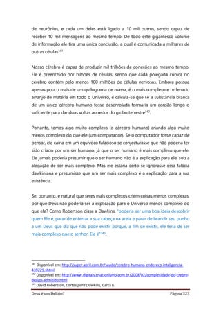 Deus é um Delírio? Página 323
de neurônios, e cada um deles está ligado a 10 mil outros, sendo capaz de
receber 10 mil mensagens ao mesmo tempo. De todo este gigantesco volume
de informação ele tira uma única conclusão, a qual é comunicada a milhares de
outras células341.
Nosso cérebro é capaz de produzir mil trilhões de conexões ao mesmo tempo.
Ele é preenchido por bilhões de células, sendo que cada polegada cúbica do
cérebro contém pelo menos 100 milhões de células nervosas. Embora possua
apenas pouco mais de um quilograma de massa, é o mais complexo e ordenado
arranjo de matéria em todo o Universo, e calcula-se que se a substância branca
de um único cérebro humano fosse desenrolada formaria um cordão longo o
suficiente para dar duas voltas ao redor do globo terrestre342.
Portanto, temos algo muito complexo (o cérebro humano) criando algo muito
menos complexo do que ele (um computador). Se o computador fosse capaz de
pensar, ele cairia em um equívoco falacioso se conjecturasse que não poderia ter
sido criado por um ser humano, já que o ser humano é mais complexo que ele.
Ele jamais poderia presumir que o ser humano não é a explicação para ele, sob a
alegação de ser mais complexo. Mas ele estaria certo se ignorasse essa falácia
dawkiniana e presumisse que um ser mais complexo é a explicação para a sua
existência.
Se, portanto, é natural que seres mais complexos criem coisas menos complexas,
por que Deus não poderia ser a explicação para o Universo menos complexo do
que ele? Como Robertson disse a Dawkins, “poderia ser uma boa ideia descobrir
quem Ele é, parar de enterrar a sua cabeça na areia e parar de brandir seu punho
a um Deus que diz que não pode existir porque, a fim de existir, ele teria de ser
mais complexo que o senhor. Ele é”343.
341
Disponível em: http://super.abril.com.br/saude/cerebro-humano-endereco-inteligencia-
439229.shtml
342
Disponível em: http://www.digitais.criacionismo.com.br/2008/02/complexidade-do-crebro-
design-admitido.html
343
David Robertson, Cartas para Dawkins, Carta 6.
 