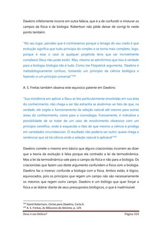 Deus é um Delírio? Página 324
Dawkins infelizmente incorre em outra falácia, que é a de confundir e misturar os
campos da física e da biologia. Robertson não pôde deixar de corrigi-lo neste
ponto também:
“No seu lugar, percebo que é contrassenso porque o âmago do seu credo é que
evolução significa que tudo principia do simples e se torna mais completo, logo,
porque é esse o caso (e qualquer projetista teria que ser incrivelmente
complexo) Deus não pode existir. Mas, mesmo se admitirmos que isso é verdade
para a biologia, biologia não é tudo. Como Joe Fitzpatrick argumenta, ‘Dawkins é
metodologicamente confuso, tomando um princípio da ciência biológica e
fazendo-o um princípio universal’”344
A. S. Freitas também observa este equívoco patente em Dawkins:
“Sua insistência em aplicar a Deus as leis particularmente envolvidas em sua área
do conhecimento, não chega a ser tão estranha se aludirmos ao fato de que, na
verdade, ele cogita o funcionamento da seleção natural até mesmo para outras
áreas do conhecimento, como para a cosmologia. Francamente, é indicativa a
possibilidade de se tratar de um caso de envolvimento obsessivo com um
princípio científico, onde é esquecido o fato de que mesmo a ciência é pródiga
em variedades circunstanciais. O resultado não poderia ser outro: quase chega a
sentenciar que só há ciência onde a seleção natural é aplicável”345
Dawkins comete o mesmo erro básico que alguns criacionistas incorrem ao dizer
que a teoria da evolução é falsa porque ela contradiz a lei da termodinâmica.
Mas a lei da termodinâmica vale para o campo da física e não para a biologia. Os
criacionistas que fazem uso deste argumento confundem a física com a biologia.
Dawkins faz o inverso: confunde a biologia com a física. Ambos estão, é lógico,
equivocados, pois os princípios que regem um campo não são necessariamente
os mesmos que regem outro campo. Dawkins é um biólogo que quer forçar a
física a se dobrar diante de seus pressupostos biológicos, o que é inadmissível.
344
David Robertson, Cartas para Dawkins, Carta 6.
345
A. S. Freitas, As Máscaras do Ateísmo, p. 129.
 