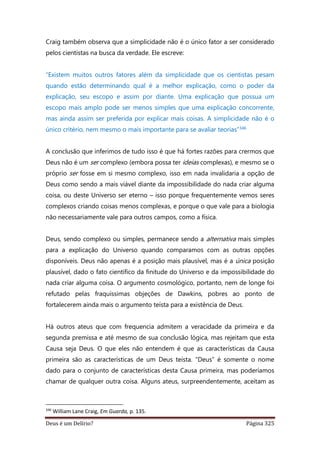 Deus é um Delírio? Página 325
Craig também observa que a simplicidade não é o único fator a ser considerado
pelos cientistas na busca da verdade. Ele escreve:
“Existem muitos outros fatores além da simplicidade que os cientistas pesam
quando estão determinando qual é a melhor explicação, como o poder da
explicação, seu escopo e assim por diante. Uma explicação que possua um
escopo mais amplo pode ser menos simples que uma explicação concorrente,
mas ainda assim ser preferida por explicar mais coisas. A simplicidade não é o
único critério, nem mesmo o mais importante para se avaliar teorias”346
A conclusão que inferimos de tudo isso é que há fortes razões para crermos que
Deus não é um ser complexo (embora possa ter ideias complexas), e mesmo se o
próprio ser fosse em si mesmo complexo, isso em nada invalidaria a opção de
Deus como sendo a mais viável diante da impossibilidade do nada criar alguma
coisa, ou deste Universo ser eterno – isso porque frequentemente vemos seres
complexos criando coisas menos complexas, e porque o que vale para a biologia
não necessariamente vale para outros campos, como a física.
Deus, sendo complexo ou simples, permanece sendo a alternativa mais simples
para a explicação do Universo quando comparamos com as outras opções
disponíveis. Deus não apenas é a posição mais plausível, mas é a única posição
plausível, dado o fato científico da finitude do Universo e da impossibilidade do
nada criar alguma coisa. O argumento cosmológico, portanto, nem de longe foi
refutado pelas fraquíssimas objeções de Dawkins, pobres ao ponto de
fortalecerem ainda mais o argumento teísta para a existência de Deus.
Há outros ateus que com frequencia admitem a veracidade da primeira e da
segunda premissa e até mesmo de sua conclusão lógica, mas rejeitam que esta
Causa seja Deus. O que eles não entendem é que as características da Causa
primeira são as características de um Deus teísta. “Deus” é somente o nome
dado para o conjunto de características desta Causa primeira, mas poderíamos
chamar de qualquer outra coisa. Alguns ateus, surpreendentemente, aceitam as
346
William Lane Craig, Em Guarda, p. 135.
 