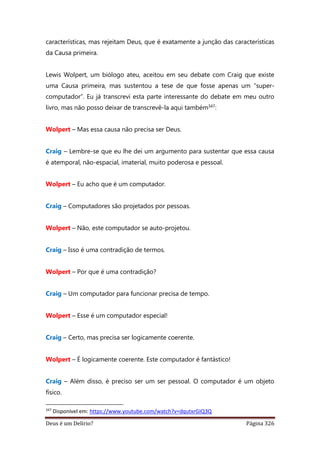 Deus é um Delírio? Página 326
características, mas rejeitam Deus, que é exatamente a junção das características
da Causa primeira.
Lewis Wolpert, um biólogo ateu, aceitou em seu debate com Craig que existe
uma Causa primeira, mas sustentou a tese de que fosse apenas um “super-
computador”. Eu já transcrevi esta parte interessante do debate em meu outro
livro, mas não posso deixar de transcrevê-la aqui também347:
Wolpert – Mas essa causa não precisa ser Deus.
Craig – Lembre-se que eu lhe dei um argumento para sustentar que essa causa
é atemporal, não-espacial, imaterial, muito poderosa e pessoal.
Wolpert – Eu acho que é um computador.
Craig – Computadores são projetados por pessoas.
Wolpert – Não, este computador se auto-projetou.
Craig – Isso é uma contradição de termos.
Wolpert – Por que é uma contradição?
Craig – Um computador para funcionar precisa de tempo.
Wolpert – Esse é um computador especial!
Craig – Certo, mas precisa ser logicamente coerente.
Wolpert – É logicamente coerente. Este computador é fantástico!
Craig – Além disso, é preciso ser um ser pessoal. O computador é um objeto
físico.
347
Disponível em: https://www.youtube.com/watch?v=dqutxrGIQ3Q
 