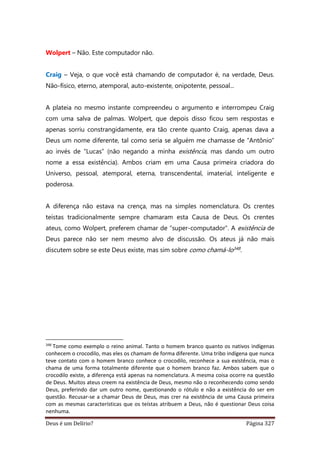 Deus é um Delírio? Página 327
Wolpert – Não. Este computador não.
Craig – Veja, o que você está chamando de computador é, na verdade, Deus.
Não-físico, eterno, atemporal, auto-existente, onipotente, pessoal...
A plateia no mesmo instante compreendeu o argumento e interrompeu Craig
com uma salva de palmas. Wolpert, que depois disso ficou sem respostas e
apenas sorriu constrangidamente, era tão crente quanto Craig, apenas dava a
Deus um nome diferente, tal como seria se alguém me chamasse de “Antônio”
ao invés de “Lucas” (não negando a minha existência, mas dando um outro
nome a essa existência). Ambos criam em uma Causa primeira criadora do
Universo, pessoal, atemporal, eterna, transcendental, imaterial, inteligente e
poderosa.
A diferença não estava na crença, mas na simples nomenclatura. Os crentes
teístas tradicionalmente sempre chamaram esta Causa de Deus. Os crentes
ateus, como Wolpert, preferem chamar de “super-computador”. A existência de
Deus parece não ser nem mesmo alvo de discussão. Os ateus já não mais
discutem sobre se este Deus existe, mas sim sobre como chamá-lo348.
348
Tome como exemplo o reino animal. Tanto o homem branco quanto os nativos indígenas
conhecem o crocodilo, mas eles os chamam de forma diferente. Uma tribo indígena que nunca
teve contato com o homem branco conhece o crocodilo, reconhece a sua existência, mas o
chama de uma forma totalmente diferente que o homem branco faz. Ambos sabem que o
crocodilo existe, a diferença está apenas na nomenclatura. A mesma coisa ocorre na questão
de Deus. Muitos ateus creem na existência de Deus, mesmo não o reconhecendo como sendo
Deus, preferindo dar um outro nome, questionando o rótulo e não a existência do ser em
questão. Recusar-se a chamar Deus de Deus, mas crer na existência de uma Causa primeira
com as mesmas características que os teístas atribuem a Deus, não é questionar Deus coisa
nenhuma.
 
