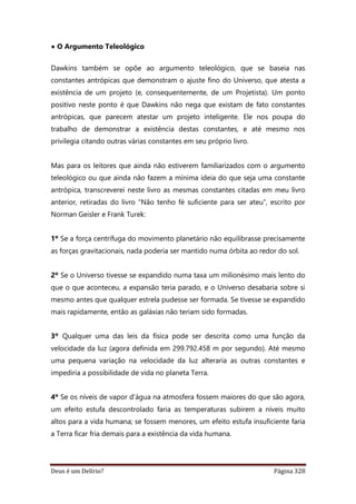Deus é um Delírio? Página 328
• O Argumento Teleológico
Dawkins também se opõe ao argumento teleológico, que se baseia nas
constantes antrópicas que demonstram o ajuste fino do Universo, que atesta a
existência de um projeto (e, consequentemente, de um Projetista). Um ponto
positivo neste ponto é que Dawkins não nega que existam de fato constantes
antrópicas, que parecem atestar um projeto inteligente. Ele nos poupa do
trabalho de demonstrar a existência destas constantes, e até mesmo nos
privilegia citando outras várias constantes em seu próprio livro.
Mas para os leitores que ainda não estiverem familiarizados com o argumento
teleológico ou que ainda não fazem a mínima ideia do que seja uma constante
antrópica, transcreverei neste livro as mesmas constantes citadas em meu livro
anterior, retiradas do livro “Não tenho fé suficiente para ser ateu”, escrito por
Norman Geisler e Frank Turek:
1º Se a força centrífuga do movimento planetário não equilibrasse precisamente
as forças gravitacionais, nada poderia ser mantido numa órbita ao redor do sol.
2º Se o Universo tivesse se expandido numa taxa um milionésimo mais lento do
que o que aconteceu, a expansão teria parado, e o Universo desabaria sobre si
mesmo antes que qualquer estrela pudesse ser formada. Se tivesse se expandido
mais rapidamente, então as galáxias não teriam sido formadas.
3º Qualquer uma das leis da física pode ser descrita como uma função da
velocidade da luz (agora definida em 299.792.458 m por segundo). Até mesmo
uma pequena variação na velocidade da luz alteraria as outras constantes e
impediria a possibilidade de vida no planeta Terra.
4º Se os níveis de vapor d'água na atmosfera fossem maiores do que são agora,
um efeito estufa descontrolado faria as temperaturas subirem a níveis muito
altos para a vida humana; se fossem menores, um efeito estufa insuficiente faria
a Terra ficar fria demais para a existência da vida humana.
 