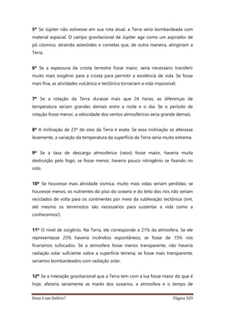 Deus é um Delírio? Página 329
5º Se Júpiter não estivesse em sua rota atual, a Terra seria bombardeada com
material espacial. O campo gravitacional de Júpiter age como um aspirador de
pó cósmico, atraindo asteróides e cometas que, de outra maneira, atingiriam a
Terra.
6º Se a espessura da crosta terrestre fosse maior, seria necessário transferir
muito mais oxigênio para a crosta para permitir a existência de vida. Se fosse
mais fina, as atividades vulcânica e tectônica tornariam a vida impossível.
7º Se a rotação da Terra durasse mais que 24 horas, as diferenças de
temperatura seriam grandes demais entre a noite e o dia. Se o período de
rotação fosse menor, a velocidade dos ventos atmosféricos seria grande demais.
8º A inclinação de 23º do eixo da Terra é exata. Se essa inclinação se alterasse
levemente, a variação da temperatura da superfície da Terra seria muito extrema.
9º Se a taxa de descarga atmosférica (raios) fosse maior, haveria muita
destruição pelo fogo; se fosse menor, haveria pouco nitrogênio se fixando no
solo.
10º Se houvesse mais atividade sísmica, muito mais vidas seriam perdidas; se
houvesse menos, os nutrientes do piso do oceano e do leito dos rios não seriam
reciclados de volta para os continentes por meio da sublevação tectônica (sim,
até mesmo os terremotos são necessários para sustentar a vida como a
conhecemos!).
11º O nível de oxigênio. Na Terra, ele corresponde a 21% da atmosfera. Se ele
representasse 25% haveria incêndios espontâneos; se fosse de 15% nós
ficaríamos sufocados. Se a atmosfera fosse menos transparente, não haveria
radiação solar suficiente sobre a superfície terrena; se fosse mais transparente,
seríamos bombardeados com radiação solar.
12º Se a interação gravitacional que a Terra tem com a lua fosse maior do que é
hoje, afetaria seriamente as marés dos oceanos, a atmosfera e o tempo de
 