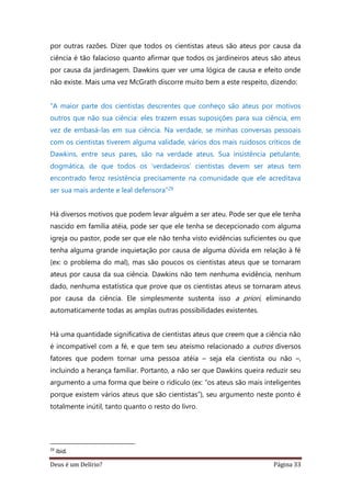 Deus é um Delírio? Página 33
por outras razões. Dizer que todos os cientistas ateus são ateus por causa da
ciência é tão falacioso quanto afirmar que todos os jardineiros ateus são ateus
por causa da jardinagem. Dawkins quer ver uma lógica de causa e efeito onde
não existe. Mais uma vez McGrath discorre muito bem a este respeito, dizendo:
“A maior parte dos cientistas descrentes que conheço são ateus por motivos
outros que não sua ciência: eles trazem essas suposições para sua ciência, em
vez de embasá-las em sua ciência. Na verdade, se minhas conversas pessoais
com os cientistas tiverem alguma validade, vários dos mais ruidosos críticos de
Dawkins, entre seus pares, são na verdade ateus. Sua insistência petulante,
dogmática, de que todos os ‘verdadeiros’ cientistas devem ser ateus tem
encontrado feroz resistência precisamente na comunidade que ele acreditava
ser sua mais ardente e leal defensora”29
Há diversos motivos que podem levar alguém a ser ateu. Pode ser que ele tenha
nascido em família atéia, pode ser que ele tenha se decepcionado com alguma
igreja ou pastor, pode ser que ele não tenha visto evidências suficientes ou que
tenha alguma grande inquietação por causa de alguma dúvida em relação à fé
(ex: o problema do mal), mas são poucos os cientistas ateus que se tornaram
ateus por causa da sua ciência. Dawkins não tem nenhuma evidência, nenhum
dado, nenhuma estatística que prove que os cientistas ateus se tornaram ateus
por causa da ciência. Ele simplesmente sustenta isso a priori, eliminando
automaticamente todas as amplas outras possibilidades existentes.
Há uma quantidade significativa de cientistas ateus que creem que a ciência não
é incompatível com a fé, e que tem seu ateísmo relacionado a outros diversos
fatores que podem tornar uma pessoa atéia – seja ela cientista ou não –,
incluindo a herança familiar. Portanto, a não ser que Dawkins queira reduzir seu
argumento a uma forma que beire o ridículo (ex: “os ateus são mais inteligentes
porque existem vários ateus que são cientistas”), seu argumento neste ponto é
totalmente inútil, tanto quanto o resto do livro.
29
ibid.
 