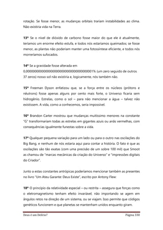 Deus é um Delírio? Página 330
rotação. Se fosse menor, as mudanças orbitais trariam instabilidades ao clima.
Não existiria vida na Terra.
13º Se o nível de dióxido de carbono fosse maior do que ele é atualmente,
teríamos um enorme efeito estufa, e todos nós estaríamos queimados; se fosse
menor, as plantas não poderiam manter uma fotossíntese eficiente, e todos nós
morreríamos sufocados.
14º Se a gravidade fosse alterada em
0,00000000000000000000000000000000000001% (um zero seguido de outros
37 zeros) nosso sol não existiria e, logicamente, nós também não.
15º Freeman Dyson enfatizou que, se a força entre os núcleos (prótons e
nêutrons) fosse apenas alguns por cento mais forte, o Universo ficaria sem
hidrogênio. Estrelas, como o sol – para não mencionar a água – talvez não
existissem. A vida, como a conhecemos, seria impossível.
16º Brandon Carter mostrou que mudanças muitíssimo menores na constante
“G” transformariam todas as estrelas em gigantes azuis ou anãs vermelhas, com
consequências igualmente funestas sobre a vida.
17º Qualquer pequena variação para um lado ou para o outro nas oscilações do
Big Bang, e nenhum de nós estaria aqui para contar a história. O fato é que as
oscilações são tão exatas (com uma precisão de um sobre 100 mil) que Smoot
as chamou de “marcas mecânicas da criação do Universo” e “impressões digitais
do Criador”.
Junto a estas constantes antrópicas poderíamos mencionar também as presentes
no livro “Um Ateu Garante: Deus Existe”, escrito por Antony Flew:
18º O princípio da relatividade especial – ou restrita – assegura que forças como
o eletromagnetismo tenham efeito invariável, não importando se agem em
ângulos retos na direção de um sistema, ou se viajam. Isso permite que códigos
genéticos funcionem e que planetas se mantenham unidos enquanto giram.
 