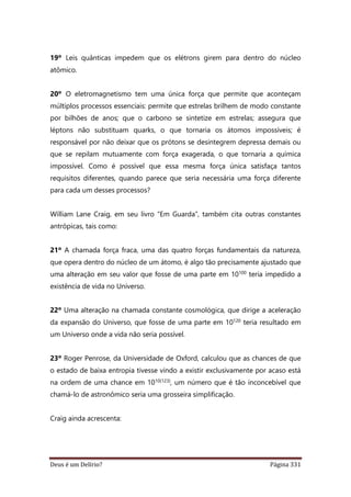 Deus é um Delírio? Página 331
19º Leis quânticas impedem que os elétrons girem para dentro do núcleo
atômico.
20º O eletromagnetismo tem uma única força que permite que aconteçam
múltiplos processos essenciais: permite que estrelas brilhem de modo constante
por bilhões de anos; que o carbono se sintetize em estrelas; assegura que
léptons não substituam quarks, o que tornaria os átomos impossíveis; é
responsável por não deixar que os prótons se desintegrem depressa demais ou
que se repilam mutuamente com força exagerada, o que tornaria a química
impossível. Como é possível que essa mesma força única satisfaça tantos
requisitos diferentes, quando parece que seria necessária uma força diferente
para cada um desses processos?
William Lane Craig, em seu livro “Em Guarda”, também cita outras constantes
antrópicas, tais como:
21º A chamada força fraca, uma das quatro forças fundamentais da natureza,
que opera dentro do núcleo de um átomo, é algo tão precisamente ajustado que
uma alteração em seu valor que fosse de uma parte em 10100 teria impedido a
existência de vida no Universo.
22º Uma alteração na chamada constante cosmológica, que dirige a aceleração
da expansão do Universo, que fosse de uma parte em 10120 teria resultado em
um Universo onde a vida não seria possível.
23º Roger Penrose, da Universidade de Oxford, calculou que as chances de que
o estado de baixa entropia tivesse vindo a existir exclusivamente por acaso está
na ordem de uma chance em 1010(123), um número que é tão inconcebível que
chamá-lo de astronômico seria uma grosseira simplificação.
Craig ainda acrescenta:
 