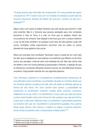 Deus é um Delírio? Página 332
“O ajuste preciso aqui está além da compreensão. Ter uma precisão de sequer
uma parte em 1060 é como mirar com um revólver em direção ao outro lado do
Universo observável, distante 20 bilhões de anos-luz, e acertar um alvo de 1
polegada!”349
Alguns ateus com quem já debati disseram que este ajuste para permitir a vida
está invertido. Não é o Universo que pareceu planejado para criar condições
favoráveis à vida na Terra, é a vida na Terra que se adaptou diante das
circunstâncias do Universo. Esta objeção é tão fraca que nem o próprio Dawkins
a usa. Se ela fosse verdade e se qualquer outro tipo de vida pudesse surgir sob
outras condições, então esperaríamos encontrar vida em todos os outros
planetas da nossa galáxia e das outras.
Marte, por exemplo, teria condições “favoráveis” para a criação de um outro tipo
de vida, que se adaptaria às suas próprias circunstâncias que diferem-se da Terra
(como, por exemplo, o fato de estar mais afastado do sol). Mas não vemos vida
em Marte e nem em outros planetas já pesquisados. Portanto, a objeção de que
se tivéssemos constantes diferentes teríamos formas de vida diferentes fracassa
na prática. Craig também aborda isso nas seguintes palavras:
“Essa afirmação subestima as consequências verdadeiramente desastrosas de
uma alteração nessas constantes e quantidades. Quando os cientistas dizem que
um Universo admite a existência da vida, eles não estão se referindo apenas às
formas de vida atuais. Por ‘vida’ querem dizer apenas a propriedade de
organismos se alimentarem, extraírem energia desse processo, crescerem,
adaptarem-se ao seu meio e se reproduzirem. O que quer que seja que possa
cumprir essas funções conta como forma de vida, qualquer que seja essa forma.
E para que a vida assim definida exista, as constantes e quantidades presentes
no Universo têm que ser inacreditável e precisamente ajustadas. Na ausência
desse ajuste preciso, nem mesmo a matéria ou sequer a química existiriam,
menos ainda os planetas onde a vida pudesse se desenvolver!”350
349
William Lane Craig, Em Guarda, p. 120.
350
William Lane Craig, Em Guarda, p. 120.
 