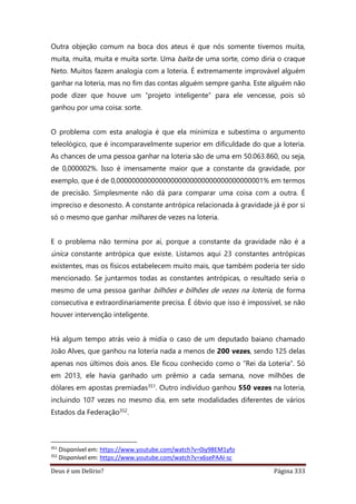 Deus é um Delírio? Página 333
Outra objeção comum na boca dos ateus é que nós somente tivemos muita,
muita, muita, muita e muita sorte. Uma baita de uma sorte, como diria o craque
Neto. Muitos fazem analogia com a loteria. É extremamente improvável alguém
ganhar na loteria, mas no fim das contas alguém sempre ganha. Este alguém não
pode dizer que houve um “projeto inteligente” para ele vencesse, pois só
ganhou por uma coisa: sorte.
O problema com esta analogia é que ela minimiza e subestima o argumento
teleológico, que é incomparavelmente superior em dificuldade do que a loteria.
As chances de uma pessoa ganhar na loteria são de uma em 50.063.860, ou seja,
de 0,000002%. Isso é imensamente maior que a constante da gravidade, por
exemplo, que é de 0,00000000000000000000000000000000000001% em termos
de precisão. Simplesmente não dá para comparar uma coisa com a outra. É
impreciso e desonesto. A constante antrópica relacionada à gravidade já é por si
só o mesmo que ganhar milhares de vezes na loteria.
E o problema não termina por aí, porque a constante da gravidade não é a
única constante antrópica que existe. Listamos aqui 23 constantes antrópicas
existentes, mas os físicos estabelecem muito mais, que também poderia ter sido
mencionado. Se juntarmos todas as constantes antrópicas, o resultado seria o
mesmo de uma pessoa ganhar bilhões e bilhões de vezes na loteria, de forma
consecutiva e extraordinariamente precisa. É óbvio que isso é impossível, se não
houver intervenção inteligente.
Há algum tempo atrás veio à mídia o caso de um deputado baiano chamado
João Alves, que ganhou na loteria nada a menos de 200 vezes, sendo 125 delas
apenas nos últimos dois anos. Ele ficou conhecido como o “Rei da Loteria”. Só
em 2013, ele havia ganhado um prêmio a cada semana, nove milhões de
dólares em apostas premiadas351. Outro indivíduo ganhou 550 vezes na loteria,
incluindo 107 vezes no mesmo dia, em sete modalidades diferentes de vários
Estados da Federação352.
351
Disponível em: https://www.youtube.com/watch?v=0iy98EM1yfo
352
Disponível em: https://www.youtube.com/watch?v=x6sePAAI-sc
 
