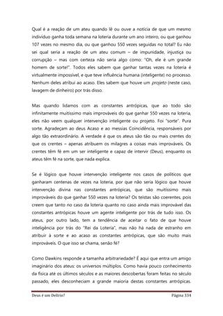 Deus é um Delírio? Página 334
Qual é a reação de um ateu quando lê ou ouve a notícia de que um mesmo
indivíduo ganha toda semana na loteria durante um ano inteiro, ou que ganhou
107 vezes no mesmo dia, ou que ganhou 550 vezes seguidas no total? Eu não
sei qual seria a reação de um ateu comum – de impunidade, injustiça ou
corrupção – mas com certeza não seria algo como: “Oh, ele é um grande
homem de sorte!”. Todos eles sabem que ganhar tantas vezes na loteria é
virtualmente impossível, e que teve influência humana (inteligente) no processo.
Nenhum deles atribui ao acaso. Eles sabem que houve um projeto (neste caso,
lavagem de dinheiro) por trás disso.
Mas quando lidamos com as constantes antrópicas, que ao todo são
infinitamente muitíssimo mais improváveis do que ganhar 550 vezes na loteria,
eles não veem qualquer intervenção inteligente ou projeto. Foi “sorte”. Pura
sorte. Agradeçam ao deus Acaso e ao messias Coincidência, responsáveis por
algo tão extraordinário. A verdade é que os ateus são tão ou mais crentes do
que os crentes – apenas atribuem os milagres a coisas mais improváveis. Os
crentes têm fé em um ser inteligente e capaz de intervir (Deus), enquanto os
ateus têm fé na sorte, que nada explica.
Se é lógico que houve intervenção inteligente nos casos de políticos que
ganharam centenas de vezes na loteria, por que não seria lógico que houve
intervenção divina nas constantes antrópicas, que são muitíssimo mais
improváveis do que ganhar 550 vezes na loteria? Os teístas são coerentes, pois
creem que tanto no caso da loteria quanto no caso ainda mais improvável das
constantes antrópicas houve um agente inteligente por trás de tudo isso. Os
ateus, por outro lado, tem a tendência de aceitar o fato de que houve
inteligência por trás do “Rei da Loteria”, mas não há nada de estranho em
atribuir à sorte e ao acaso as constantes antrópicas, que são muito mais
improváveis. O que isso se chama, senão fé?
Como Dawkins responde a tamanha arbitrariedade? É aqui que entra um amigo
imaginário dos ateus: os universos múltiplos. Como havia pouco conhecimento
da física até os últimos séculos e as maiores descobertas foram feitas no século
passado, eles desconheciam a grande maioria destas constantes antrópicas.
 