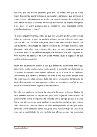 Deus é um Delírio? Página 335
Portanto, isso não era um problema para eles. Na medida em que os físicos
foram descobrindo as maravilhosas e espetaculares constantes que permeiam o
nosso Universo, eles encontraram aquilo que muitos chamam de as digitais de
um Criador. Por todo o Universo há indícios muito claros de projeto inteligente,
e os ateus se viram pressionados a oferecerem uma explicação menos
insatisfatória do que o “acaso”.
Foi aí que alguém inventou a ideia de que este Universo pode não ser o único
Universo existente, e que na verdade existem outros universos com suas
próprias leis; uns com vida inteligente, outros sem. Eles também tiveram que
usar bastante a imaginação ao sugerir o número de universos existentes. Não
adiantaria nada dizer que existiam três, sete ou cem universos, pois as
constantes ainda os atropelariam sem piedade. Foi então que eles chegaram ao
nível máximo da apelação do TDM (Tudo-Menos-Deus): a sugestão de que
existem infinitos universos!
Assim, nós devemos ser levados a crer que existe uma quantidade infinita (ou
pelo menos muito, muito, muito, muito grande, o suficiente para balancear as
constantes antrópicas), e nós apenas calhamos de ter a sorte de ter caído em
um Universo que permite a existência de vida, e não nos outros zilhões onde
não existe nada. Se você acha que tudo isso parece uma grande conspiração de
ateus desesperados em conseguirem explicar as constantes antrópicas sem
evocar a existência de um Projetista, você está certo.
Eles não têm evidência nenhuma da existência de outros universos. Nadica de
nada. Dawkins não nos dá sequer uma pista, uma sugestão, uma forcinha. Ele
simplesmente afirma e empurra este conceito com a barriga, porque é a única
forma que ele encontrou para explicar as constantes antrópicas sem colocar
Deus nisso tudo. Dawkins deveria se sentir envergonhado em ter que apelar
para uma teoria fantasiosa como essa, pela única razão de fugir de Deus. Para
onde vai a credibilidade de um cientista que afirma só crer nas evidências,
 