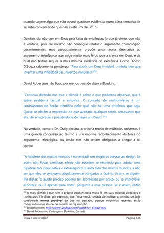 Deus é um Delírio? Página 336
quando sugere algo que não possui qualquer evidência, numa clara tentativa de
se auto-convencer de que não existe um Deus353?
Dawkins diz não crer em Deus pela falta de evidências (o que já vimos que não
é verdade, pois ele mesmo não consegue refutar o argumento cosmológico
decentemente), mas paradoxalmente propõe uma teoria alternativa ao
argumento teleológico que exige muito mais fé do que a crença em Deus, e da
qual não temos sequer a mais mínima evidência de existência. Como Dinesh
D’Souza sabiamente ponderou: “Para abolir um Deus invisível, o infeliz tem que
inventar uma infinidade de universos invisíveis!”354.
David Robertson não ficou por menos quando disse a Dawkins:
“Continua dizendo-nos que a ciência é sobre o que podemos observar, que é
sobre evidência factual e empírica. O conceito de multiuniverso é um
contrassenso de ficção científica pelo qual não há uma evidência que seja.
Quase se obtém a impressão de que aceitaria qualquer teoria conquanto que
ela não envolvesse a possibilidade de haver um Deus!”355
Na verdade, como o Dr. Craig declara, a própria teoria de múltiplos universos é
uma grande concessão ao teísmo e um enorme reconhecimento da força do
argumento teleológico, ou senão eles não seriam obrigados a chegar a tal
ponto:
“A hipótese dos muitos mundos é na verdade um elogio as avessas ao design. Se
assim não fosse, cientistas sérios não estariam se reunindo para adotar uma
hipótese tão especulativa e extravagante quanto essa dos muitos mundos, a não
ser que eles se sentissem absolutamente obrigados a fazê-lo. Assim, se alguém
lhe disser: ‘o ajuste preciso poderia ter acontecido por acaso’ ou ‘o improvável
acontece’ ou ‘é apenas pura sorte’, pergunte a essa pessoa: ‘se é assim, então
353
O mais cômico é que nem o próprio Dawkins bota muita fé em suas próprias alegações e
conjecturas. Ele disse, por exemplo, que “essa versão seriada de multiverso precisa ser hoje
considerada menos provável do que no passado, porque evidências recentes estão
começando a nos afastar do modelo do big crunch”.
354
Disponível em: http://www.youtube.com/watch?v=-Z4Bq2t4tx0
355
David Robertson, Cartas para Dawkins, Carta 6.
 