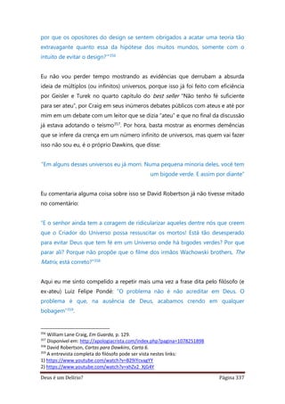 Deus é um Delírio? Página 337
por que os opositores do design se sentem obrigados a acatar uma teoria tão
extravagante quanto essa da hipótese dos muitos mundos, somente com o
intuito de evitar o design?’”356
Eu não vou perder tempo mostrando as evidências que derrubam a absurda
ideia de múltiplos (ou infinitos) universos, porque isso já foi feito com eficiência
por Geisler e Turek no quarto capítulo do best seller “Não tenho fé suficiente
para ser ateu”, por Craig em seus inúmeros debates públicos com ateus e até por
mim em um debate com um leitor que se dizia “ateu” e que no final da discussão
já estava adotando o teísmo357. Por hora, basta mostrar as enormes demências
que se infere da crença em um número infinito de universos, mas quem vai fazer
isso não sou eu, é o próprio Dawkins, que disse:
“Em alguns desses universos eu já morri. Numa pequena minoria deles, você tem
um bigode verde. E assim por diante”
Eu comentaria alguma coisa sobre isso se David Robertson já não tivesse mitado
no comentário:
“E o senhor ainda tem a coragem de ridicularizar aqueles dentre nós que creem
que o Criador do Universo possa ressuscitar os mortos! Está tão desesperado
para evitar Deus que tem fé em um Universo onde há bigodes verdes? Por que
parar ali? Porque não propõe que o filme dos irmãos Wachowski brothers, The
Matrix, está correto?”358
Aqui eu me sinto compelido a repetir mais uma vez a frase dita pelo filósofo (e
ex-ateu) Luiz Felipe Pondé: “O problema não é não acreditar em Deus. O
problema é que, na ausência de Deus, acabamos crendo em qualquer
bobagem”359.
356
William Lane Craig, Em Guarda, p. 129.
357
Disponível em: http://apologiacrista.com/index.php?pagina=1078251898
358
David Robertson, Cartas para Dawkins, Carta 6.
359
A entrevista completa do filósofo pode ser vista nestes links:
1) https://www.youtube.com/watch?v=B29iYcvagYY
2) https://www.youtube.com/watch?v=xhZv2_XjG4Y
 