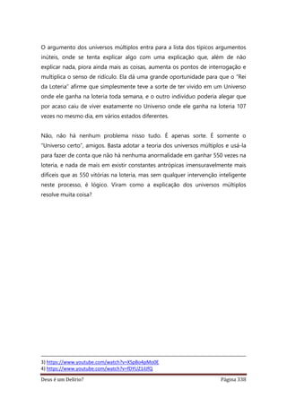 Deus é um Delírio? Página 338
O argumento dos universos múltiplos entra para a lista dos típicos argumentos
inúteis, onde se tenta explicar algo com uma explicação que, além de não
explicar nada, piora ainda mais as coisas, aumenta os pontos de interrogação e
multiplica o senso de ridículo. Ela dá uma grande oportunidade para que o “Rei
da Loteria” afirme que simplesmente teve a sorte de ter vivido em um Universo
onde ele ganha na loteria toda semana, e o outro indivíduo poderia alegar que
por acaso caiu de viver exatamente no Universo onde ele ganha na loteria 107
vezes no mesmo dia, em vários estados diferentes.
Não, não há nenhum problema nisso tudo. É apenas sorte. É somente o
“Universo certo”, amigos. Basta adotar a teoria dos universos múltiplos e usá-la
para fazer de conta que não há nenhuma anormalidade em ganhar 550 vezes na
loteria, e nada de mais em existir constantes antrópicas imensuravelmente mais
difíceis que as 550 vitórias na loteria, mas sem qualquer intervenção inteligente
neste processo, é lógico. Viram como a explicação dos universos múltiplos
resolve muita coisa?
3) https://www.youtube.com/watch?v=XSpBo4pMo0E
4) https://www.youtube.com/watch?v=fDYUZ1ilJfQ
 