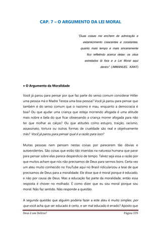 Deus é um Delírio? Página 339
CAP. 7 – O ARGUMENTO DA LEI MORAL
“Duas coisas me enchem de admiração e
estarrecimento crescentes e constantes,
quanto mais tempo e mais sinceramente
fico refletindo acerca delas: os céus
estrelados lá fora e a Lei Moral aqui
dentro” (IMMANUEL KANT)
• O Argumento da Moralidade
Você já parou para pensar por que faz parte do senso comum considerar Hitler
uma pessoa má e Madre Tereza uma boa pessoa? Você já parou para pensar que
também é do senso comum que o nazismo é mau, enquanto a democracia é
boa? Ou que ajudar uma criança que esteja morrendo afogada é uma atitude
mais nobre e bela do que ficar observando a criança morrer afogada para não
ter que molhar as calças? Ou que atitudes como estupro, traição, racismo,
assassinato, tortura ou outras formas de crueldade são real e objetivamente
más? Você já parou para pensar qual é a razão para isso?
Muitas pessoas nem pensam nestas coisas por parecerem tão óbvias e
autoevidentes. São coisas que estão tão inseridas na natureza humana que parar
para pensar sobre elas parece desperdício de tempo. Talvez seja essa a razão por
que muitos acham que nós não precisamos de Deus para sermos bons. Certa vez
um ateu muito conhecido no YouTube aqui no Brasil ridicularizou a tese de que
precisamos de Deus para a moralidade. Ele disse que é moral porque é educado,
e não por causa de Deus. Mas a educação faz parte da moralidade, então essa
resposta é chover no molhado. É como dizer que eu sou moral porque sou
moral. Não faz sentido. Não responde a questão.
A segunda questão que alguém poderia fazer a este ateu é muito simples: por
que você acha que ser educado é certo, e ser mal educado é errado? Aposto que
 