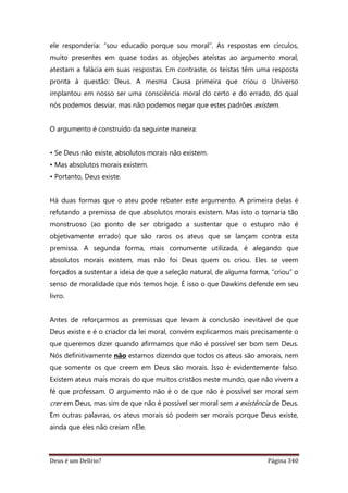Deus é um Delírio? Página 340
ele responderia: “sou educado porque sou moral”. As respostas em círculos,
muito presentes em quase todas as objeções ateístas ao argumento moral,
atestam a falácia em suas respostas. Em contraste, os teístas têm uma resposta
pronta à questão: Deus. A mesma Causa primeira que criou o Universo
implantou em nosso ser uma consciência moral do certo e do errado, do qual
nós podemos desviar, mas não podemos negar que estes padrões existem.
O argumento é construído da seguinte maneira:
• Se Deus não existe, absolutos morais não existem.
• Mas absolutos morais existem.
• Portanto, Deus existe.
Há duas formas que o ateu pode rebater este argumento. A primeira delas é
refutando a premissa de que absolutos morais existem. Mas isto o tornaria tão
monstruoso (ao ponto de ser obrigado a sustentar que o estupro não é
objetivamente errado) que são raros os ateus que se lançam contra esta
premissa. A segunda forma, mais comumente utilizada, é alegando que
absolutos morais existem, mas não foi Deus quem os criou. Eles se veem
forçados a sustentar a ideia de que a seleção natural, de alguma forma, “criou” o
senso de moralidade que nós temos hoje. É isso o que Dawkins defende em seu
livro.
Antes de reforçarmos as premissas que levam à conclusão inevitável de que
Deus existe e é o criador da lei moral, convém explicarmos mais precisamente o
que queremos dizer quando afirmamos que não é possível ser bom sem Deus.
Nós definitivamente não estamos dizendo que todos os ateus são amorais, nem
que somente os que creem em Deus são morais. Isso é evidentemente falso.
Existem ateus mais morais do que muitos cristãos neste mundo, que não vivem a
fé que professam. O argumento não é o de que não é possível ser moral sem
crer em Deus, mas sim de que não é possível ser moral sem a existência de Deus.
Em outras palavras, os ateus morais só podem ser morais porque Deus existe,
ainda que eles não creiam nEle.
 