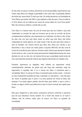 Deus é um Delírio? Página 341
Se isto está um pouco confuso, pensemos na lei da gravidade. Suponhamos que
Fulano seja cético em relação à gravidade e não creia nela. A gravidade deixará
de existir por causa disso? É claro que não. Ou então pensemos na Sociedade da
Terra Plana, que existiu até 2001 e que rejeitava o fato de que a Terra é esférica.
A Terra deixou de ser esférica por causa da crença deles em uma Terra plana?
Não. Ela continuou esférica, crendo eles ou não.
Com Deus é a mesma coisa. Há uma lei moral que veio do Criador e que está
implantada no coração de cada ser humano que já veio ao mundo, de forma
completamente indistinta, não importando se o indivíduo crê nEle ou não. O fato
do ateu não crer que este Deus existe ou achar que este Deus não tenha
implantado lei moral alguma, em nada muda o fato de que este Deus existe, e
esta lei também. Da mesma forma que Deus deu olhos aos crentes e aos
descrentes, e faz a chuva cair sobre justos e injustos (Mt.5:45), ele deu uma lei
moral de consciência para cada ser humano antes mesmo que possamos decidir
se Ele existe ou não, e essa lei moral permanecerá independentemente da nossa
decisão em crer ou não crer, da mesma forma que a gravidade existia antes de
nós e permanecerá existindo mesmo que sejamos descrentes em relação à ela.
Portanto, ignoremos as objeções mais infantis ao argumento moral,
constantemente advindas de gente que até hoje não entendeu nada do
argumento. A questão não é se a crença em Deus é necessária para a
moralidade. Não é. A crença em Deus é necessária para muitas coisas – inclusive
as mais importantes questões da vida: a salvação e a vida eterna – mas não para
ser moral. A questão aqui é outra. É se seria possível ser moral se Deus não
existisse. É se existe algum padrão fora de Deus para definir o que é certo e
errado, ou algum critério que determine o que é moral e amoral, sem apelar para
Deus.
Mas para chegarmos a este ponto, precisamos primeiro confirmar a premissa
que diz que absolutos morais existem. Se a moral não existe ou se tudo é
relativo, não há mesmo razão para se evocar um Deus na questão da
moralidade.
 
