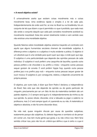 Deus é um Delírio? Página 342
• A moral objetiva existe?
É universalmente aceito que existem coisas moralmente más e coisas
moralmente boas. Uma evidência rápida e simples é a lei de cada país.
Independentemente de onde você for, se vive no Brasil ou na Groelândia, há um
conjunto de leis que dizem o que é permitido e o que é proibido, que nada mais
são senão o conjunto daquilo que cada país considera moralmente aceitável ou
moralmente inaceitável. Estas leis seriam totalmente inúteis e sem sentido caso
não existisse uma moralidade objetiva.
Quando falamos sobre moralidade objetiva, estamos traçando um contraste com
aquilo que alguns humanistas seculares chamam de moralidade subjetiva. A
diferença entre o objetivo e o subjetivo é muito evidente e prática. O objetivo é
um absoluto que é uma verdade para quem quer que seja, e onde quer que seja.
O subjetivo é uma particularidade que depende das opiniões pessoais de cada
indivíduo. O subjetivo é você preferir uma casquinha de baunilha, quando outra
pessoa prefere a de chocolate e eu prefiro a mista – enquanto outras pessoas
sequer gostam de sorvete. É você preferir hippie hop, quando outra pessoa
prefere jazz e eu prefiro pop rock – enquanto outras pessoas sequer gostar de
ouvir música. O subjetivo é, por conseguinte, relativo, e depende unicamente da
própria pessoa.
O objetivo, por outro lado, é dizer que Dom Pedro I declarou a independência
do Brasil, fato este que não depende da opinião ou do gosto particular de
ninguém, precisamente por ser um fato. As leis da matemática também são um
padrão objetivo. 2+2 sempre será igual a 4, independentemente da minha ou da
sua opinião. Eu posso relutar, discordar, errar a tabuada ou jogar o caderno na
professora, mas 2+2 será sempre igual a 4, querendo eu ou não. A matemática é
objetiva e absoluta, e não há como discordar disso.
Na vida real, quase ninguém discute por causa de questões subjetivas,
exatamente porque são subjetivas. Eu detesto legumes e vomitaria só de pensar
em comer um, mas tem muita gente que gosta, e eu não critico isso. Nem faria
sentido criticar isso, pois não há um critério que defina o que é certo e o que é
 