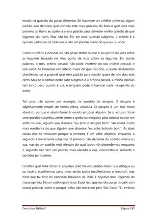 Deus é um Delírio? Página 343
errado na questão do gosto alimentar. Se houvesse um critério universal, algum
padrão que definisse qual comida está mais próxima do Bom e qual está mais
próxima do Ruim, eu apelaria a este padrão para defender minha opinião de que
legumes são ruins. Mas não há. Por ser uma questão subjetiva, o critério é a
opinião particular de cada um, e não um padrão maior do que eu ou você.
Como o critério é pessoal, eu não posso tentar mudar o seu ponto de vista sobre
os legumes baseado no meu ponto de vista sobre os legumes. Em outras
palavras, o meu critério pessoal não pode interferir no seu critério pessoal, e
vice-versa. Se houvesse um critério maior do que nós dois, a quem devêssemos
obediência, seria possível usar este padrão para decidir quem de nós dois está
certo. Mas se o padrão neste caso subjetivo é a própria pessoa, a minha opinião
tem tanto peso quanto a sua, e ninguém pode influenciar nada na opinião do
outro.
Tal coisa não ocorre, por exemplo, na questão do estupro. O estupro é
objetivamente errado, de forma plena, absoluta. O estupro é um mal moral
absoluto porque é absolutamente errado estuprar alguém. Se o estupro fosse
uma questão subjetiva, assim como o gosto ou desgosto pela comida ou por um
estilo musical, alguém que dissesse: “eu acho o estupro bom” não soaria muito
mais revoltante do que alguém que dissesse: “eu acho brócolis bom”. As duas
coisas não se misturam porque o primeiro é um valor objetivo, enquanto o
segundo é meramente subjetivo. O primeiro não depende da opinião minha ou
sua, mas de um padrão mais elevado do qual todos nós dependemos, enquanto
o segundo não tem um padrão mais elevado a nós, resumindo-se somente a
opiniões particulares.
Escolher qual time torcer é subjetivo (não há um padrão maior que obrigue eu
ou você a escolhermos certo time, senão todos escolheríamos o mesmo!), mas
dizer que tal time foi campeão Brasileiro de 2007 é objetivo (não depende da
nossa opinião, há um critério para isso). É por isso que eu não posso discutir com
outras pessoas sobre o porquê delas não torcerem pelo São Paulo FC, embora
 