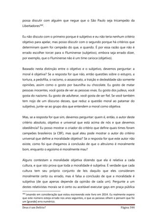 Deus é um Delírio? Página 344
possa discutir com alguém que negue que o São Paulo seja tricampeão da
Libertadores360.
Eu não discuto com o primeiro porque é subjetivo e eu não teria nenhum critério
objetivo para apelar, mas posso discutir com o segundo porque há critérios que
determinam quem foi campeão do que, e quando. É por essa razão que não é
errado escolher torcer para o Fluminense (subjetivo), embora seja errado dizer,
por exemplo, que o Fluminense não é um time carioca (objetivo).
Baseado nesta distinção entre o objetivo e o subjetivo, devemos perguntar: a
moral é objetiva? Se a resposta for que não, então questões sobre o estupro, a
tortura, a pedofilia, o racismo, o assassinato, a traição e deslealdade são somente
opiniões, assim como o gosto por baunilha ou chocolate. Eu gosto de matar
pessoas inocentes, você gosta de ver as pessoas vivas. Eu gosto dos judeus, você
gosta do nazismo. Eu gosto de adulterar, você gosta de ser fiel. Se você também
tem nojo de um discurso desses, que reduz a questão moral ao patamar do
subjetivo, junte-se ao grupo dos que entendem a moral como objetiva.
Mas, se a resposta for que sim, devemos perguntar: quem é, então, o autor deste
critério absoluto, objetivo e universal que está acima de nós e que devemos
obediência? Eu posso mostrar o criador do critério que define quais times foram
campeões brasileiros (a CBF), mas qual ateu pode mostrar o autor do critério
universal que define a moralidade objetiva? Se a resposta for que este autor não
existe, como foi que chegamos à conclusão de que o altruísmo é moralmente
bom, enquanto o egoísmo é moralmente mau?
Alguns contestam a moralidade objetiva dizendo que ela é relativa a cada
cultura, e que isto prova que toda a moralidade é subjetiva. É verdade que cada
cultura tem seu próprio conjunto de leis daquilo que eles consideram
moralmente certo ou errado, mas é falsa a conclusão de que a moralidade é
subjetiva (de que apenas depende da opinião de cada um). Pergunte a um
destes relativistas morais se é certo ou aceitável executar gays em praça pública
360
Levando em consideração que estou escrevendo este livro em 2014. Eu realmente espero
que este número esteja errado nos anos seguintes, e que as pessoas olhem e pensem que foi
um [grande] erro numérico.
 