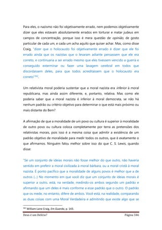 Deus é um Delírio? Página 346
Para eles, o nazismo não foi objetivamente errado, nem podemos objetivamente
dizer que eles estavam absolutamente errados em torturar e matar judeus em
campos de concentração, porque isso é mera questão de opinião, de gosto
particular de cada um, e cada um acha aquilo que quiser achar. Mas, como disse
Craig, “dizer que o holocausto foi objetivamente errado é dizer que ele foi
errado ainda que os nazistas que o levaram adiante pensassem que ele era
correto, e continuaria a ser errado mesmo que eles tivessem vencido a guerra e
conseguido exterminar ou fazer uma lavagem cerebral em todos que
discordassem deles, para que todos acreditassem que o holocausto era
correto”362.
Um relativista moral poderia sustentar que a moral nazista era inferior à moral
republicana, mas ainda assim diferente, e, portanto, relativa. Mas como ele
poderia saber que a moral nazista é inferior à moral democrata, se não há
nenhum padrão ou critério objetivo para determinar o que está mais próximo ou
mais distante do Bem?
A afirmação de que a moralidade de um povo ou cultura é superior à moralidade
de outro povo ou cultura coloca completamente por terra as pretensões dos
relativistas morais, pois isso é a mesma coisa que admitir a existência de um
padrão objetivo de moralidade para medir todos os outros, que é exatamente o
que afirmamos. Ninguém falou melhor sobre isso do que C. S. Lewis, quando
disse:
“Se um conjunto de ideias morais não fosse melhor do que outro, não haveria
sentido em preferir a moral civilizada à moral bárbara, ou a moral cristã à moral
nazista. É ponto pacífico que a moralidade de alguns povos é melhor que a de
outros (...) No momento em que você diz que um conjunto de ideias morais é
superior a outro, está, na verdade, medindo-os ambos segundo um padrão e
afirmando que um deles é mais conforme a esse padrão que o outro. O padrão
que os mede, no entanto, difere de ambos. Você está, na realidade, comparando
as duas coisas com uma Moral Verdadeira e admitindo que existe algo que se
362
William Lane Craig, Em Guarda, p. 143.
 