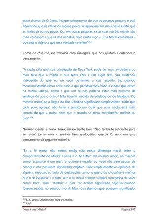 Deus é um Delírio? Página 347
pode chamar de O Certo, independentemente do que as pessoas pensam; e está
admitindo que as ideias de alguns povos se aproximaram mais desse Certo que
as ideias de outros povos. Ou, em outras palavras: se as suas noções morais são
mais verdadeiras que as dos nazistas, deve existir algo – uma Moral Verdadeira –
que seja o objeto a que essa verdade se refere”363
Como de costume, ele trabalha com analogias, que nos ajudam a entender o
pensamento:
“A razão pela qual sua concepção de Nova York pode ser mais verdadeira ou
mais falsa que a minha é que Nova York é um lugar real, cuja existência
independe do que eu ou você pensamos a seu respeito. Se, quando
mencionássemos Nova York, tudo o que pensássemos fosse ‘a cidade que existe
na minha cabeça’, como é que um de nós poderia estar mais próximo da
verdade do que o outro? Não haveria medida de verdade ou de falsidade. Do
mesmo modo, se a Regra da Boa Conduta significasse simplesmente ‘tudo que
cada povo aprova’, não haveria sentido em dizer que uma nação está mais
correta do que a outra, nem que o mundo se torna moralmente melhor ou
pior”364
Norman Geisler e Frank Turek, no excelente livro “Não tenho fé suficiente para
ser ateu” (certamente o melhor livro apologético que já li), resumem este
pensamento da seguinte maneira:
“Se a lei moral não existe, então não existe diferença moral entre o
comportamento de Madre Teresa e o de Hitler. Do mesmo modo, afirmações
como ‘assassinar é um mal’, ‘o racismo é errado’ ou ‘você não deve abusar de
crianças’ não possuem significado objetivo. São simplesmente as opiniões de
alguém, expostas ao lado de declarações como ‘o gosto do chocolate é melhor
que o da baunilha’. De fato, sem a lei moral, termos simples carregados de valor
como ‘bom’, ‘mau’, ‘melhor’ e ‘pior’ não teriam significado objetivo quando
fossem usados no sentido moral. Mas nós sabemos que possuem significado.
363
C. S. Lewis, Cristianismo Puro e Simples.
364
ibid.
 