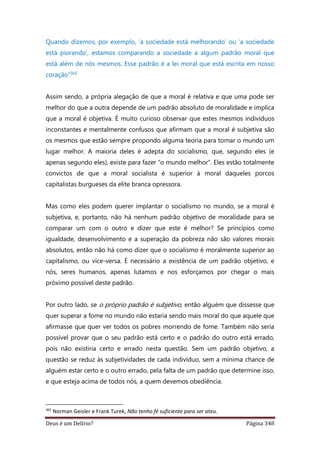Deus é um Delírio? Página 348
Quando dizemos, por exemplo, ‘a sociedade está melhorando’ ou ‘a sociedade
está piorando’, estamos comparando a sociedade a algum padrão moral que
está além de nós mesmos. Esse padrão é a lei moral que está escrita em nosso
coração”365
Assim sendo, a própria alegação de que a moral é relativa e que uma pode ser
melhor do que a outra depende de um padrão absoluto de moralidade e implica
que a moral é objetiva. É muito curioso observar que estes mesmos indivíduos
inconstantes e mentalmente confusos que afirmam que a moral é subjetiva são
os mesmos que estão sempre propondo alguma teoria para tornar o mundo um
lugar melhor. A maioria deles é adepta do socialismo, que, segundo eles (e
apenas segundo eles), existe para fazer “o mundo melhor”. Eles estão totalmente
convictos de que a moral socialista é superior à moral daqueles porcos
capitalistas burgueses da elite branca opressora.
Mas como eles podem querer implantar o socialismo no mundo, se a moral é
subjetiva, e, portanto, não há nenhum padrão objetivo de moralidade para se
comparar um com o outro e dizer que este é melhor? Se princípios como
igualdade, desenvolvimento e a superação da pobreza não são valores morais
absolutos, então não há como dizer que o socialismo é moralmente superior ao
capitalismo, ou vice-versa. É necessário a existência de um padrão objetivo, e
nós, seres humanos, apenas lutamos e nos esforçamos por chegar o mais
próximo possível deste padrão.
Por outro lado, se o próprio padrão é subjetivo, então alguém que dissesse que
quer superar a fome no mundo não estaria sendo mais moral do que aquele que
afirmasse que quer ver todos os pobres morrendo de fome. Também não seria
possível provar que o seu padrão está certo e o padrão do outro está errado,
pois não existiria certo e errado nesta questão. Sem um padrão objetivo, a
questão se reduz às subjetividades de cada indivíduo, sem a mínima chance de
alguém estar certo e o outro errado, pela falta de um padrão que determine isso,
e que esteja acima de todos nós, a quem devemos obediência.
365
Norman Geisler e Frank Turek, Não tenho fé suficiente para ser ateu.
 
