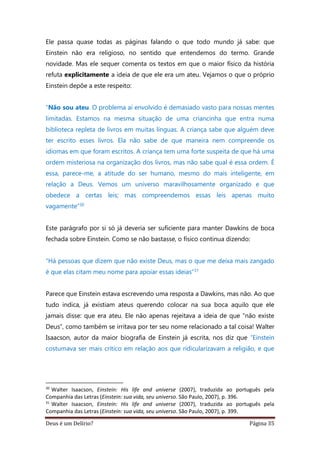 Deus é um Delírio? Página 35
Ele passa quase todas as páginas falando o que todo mundo já sabe: que
Einstein não era religioso, no sentido que entendemos do termo. Grande
novidade. Mas ele sequer comenta os textos em que o maior físico da história
refuta explicitamente a ideia de que ele era um ateu. Vejamos o que o próprio
Einstein depõe a este respeito:
“Não sou ateu. O problema aí envolvido é demasiado vasto para nossas mentes
limitadas. Estamos na mesma situação de uma criancinha que entra numa
biblioteca repleta de livros em muitas línguas. A criança sabe que alguém deve
ter escrito esses livros. Ela não sabe de que maneira nem compreende os
idiomas em que foram escritos. A criança tem uma forte suspeita de que há uma
ordem misteriosa na organização dos livros, mas não sabe qual é essa ordem. É
essa, parece-me, a atitude do ser humano, mesmo do mais inteligente, em
relação a Deus. Vemos um universo maravilhosamente organizado e que
obedece a certas leis; mas compreendemos essas leis apenas muito
vagamente”30
Este parágrafo por si só já deveria ser suficiente para manter Dawkins de boca
fechada sobre Einstein. Como se não bastasse, o físico continua dizendo:
“Há pessoas que dizem que não existe Deus, mas o que me deixa mais zangado
é que elas citam meu nome para apoiar essas ideias”31
Parece que Einstein estava escrevendo uma resposta a Dawkins, mas não. Ao que
tudo indica, já existiam ateus querendo colocar na sua boca aquilo que ele
jamais disse: que era ateu. Ele não apenas rejeitava a ideia de que “não existe
Deus”, como também se irritava por ter seu nome relacionado a tal coisa! Walter
Isaacson, autor da maior biografia de Einstein já escrita, nos diz que “Einstein
costumava ser mais crítico em relação aos que ridicularizavam a religião, e que
30
Walter Isaacson, Einstein: His life and universe (2007), traduzida ao português pela
Companhia das Letras (Einstein: sua vida, seu universo. São Paulo, 2007), p. 396.
31
Walter Isaacson, Einstein: His life and universe (2007), traduzida ao português pela
Companhia das Letras (Einstein: sua vida, seu universo. São Paulo, 2007), p. 399.
 