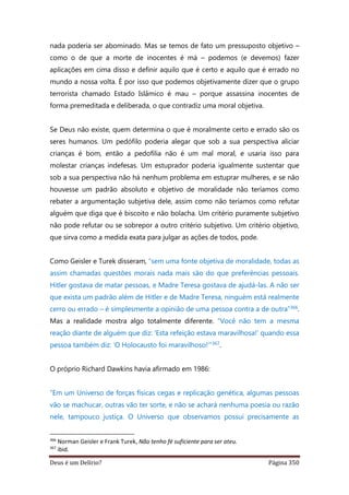 Deus é um Delírio? Página 350
nada poderia ser abominado. Mas se temos de fato um pressuposto objetivo –
como o de que a morte de inocentes é má – podemos (e devemos) fazer
aplicações em cima disso e definir aquilo que é certo e aquilo que é errado no
mundo a nossa volta. É por isso que podemos objetivamente dizer que o grupo
terrorista chamado Estado Islâmico é mau – porque assassina inocentes de
forma premeditada e deliberada, o que contradiz uma moral objetiva.
Se Deus não existe, quem determina o que é moralmente certo e errado são os
seres humanos. Um pedófilo poderia alegar que sob a sua perspectiva aliciar
crianças é bom, então a pedofilia não é um mal moral, e usaria isso para
molestar crianças indefesas. Um estuprador poderia igualmente sustentar que
sob a sua perspectiva não há nenhum problema em estuprar mulheres, e se não
houvesse um padrão absoluto e objetivo de moralidade não teríamos como
rebater a argumentação subjetiva dele, assim como não teríamos como refutar
alguém que diga que é biscoito e não bolacha. Um critério puramente subjetivo
não pode refutar ou se sobrepor a outro critério subjetivo. Um critério objetivo,
que sirva como a medida exata para julgar as ações de todos, pode.
Como Geisler e Turek disseram, “sem uma fonte objetiva de moralidade, todas as
assim chamadas questões morais nada mais são do que preferências pessoais.
Hitler gostava de matar pessoas, e Madre Teresa gostava de ajudá-las. A não ser
que exista um padrão além de Hitler e de Madre Teresa, ninguém está realmente
cerro ou errado – é simplesmente a opinião de uma pessoa contra a de outra”366.
Mas a realidade mostra algo totalmente diferente. “Você não tem a mesma
reação diante de alguém que diz: ‘Esta refeição estava maravilhosa!’ quando essa
pessoa também diz: ‘O Holocausto foi maravilhoso!’”367.
O próprio Richard Dawkins havia afirmado em 1986:
“Em um Universo de forças físicas cegas e replicação genética, algumas pessoas
vão se machucar, outras vão ter sorte, e não se achará nenhuma poesia ou razão
nele, tampouco justiça. O Universo que observamos possui precisamente as
366
Norman Geisler e Frank Turek, Não tenho fé suficiente para ser ateu.
367
ibid.
 