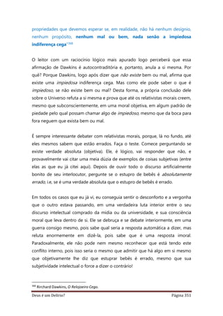 Deus é um Delírio? Página 351
propriedades que devemos esperar se, em realidade, não há nenhum desígnio,
nenhum propósito, nenhum mal ou bem, nada senão a impiedosa
indiferença cega”368
O leitor com um raciocínio lógico mais apurado logo perceberá que essa
afirmação de Dawkins é autocontraditória e, portanto, anula a si mesma. Por
quê? Porque Dawkins, logo após dizer que não existe bem ou mal, afirma que
existe uma impiedosa indiferença cega. Mas como ele pode saber o que é
impiedoso, se não existe bem ou mal? Desta forma, a própria conclusão dele
sobre o Universo refuta a si mesma e prova que até os relativistas morais creem,
mesmo que subconscientemente, em uma moral objetiva, em algum padrão de
piedade pelo qual possam chamar algo de impiedoso, mesmo que da boca para
fora neguem que exista bem ou mal.
É sempre interessante debater com relativistas morais, porque, lá no fundo, até
eles mesmos sabem que estão errados. Faça o teste. Comece perguntando se
existe verdade absoluta (objetiva). Ele, é lógico, vai responder que não, e
provavelmente vai citar uma meia dúzia de exemplos de coisas subjetivas (entre
elas as que eu já citei aqui). Depois de ouvir todo o discurso artificialmente
bonito de seu interlocutor, pergunte se o estupro de bebês é absolutamente
errado, i.e, se é uma verdade absoluta que o estupro de bebês é errado.
Em todos os casos que eu já vi, eu conseguia sentir o desconforto e a vergonha
que o outro estava passando, em uma verdadeira luta interior entre o seu
discurso intelectual comprado da mídia ou da universidade, e sua consciência
moral que leva dentro de si. Ele se debruça e se debate interiormente, em uma
guerra consigo mesmo, pois sabe qual seria a resposta automática a dizer, mas
reluta enormemente em dizê-la, pois sabe que é uma resposta imoral.
Paradoxalmente, ele não pode nem mesmo reconhecer que está tendo este
conflito interno, pois isso seria o mesmo que admitir que há algo em si mesmo
que objetivamente lhe diz que estuprar bebês é errado, mesmo que sua
subjetividade intelectual o force a dizer o contrário!
368
Rirchard Dawkins, O Relojoeiro Cego.
 