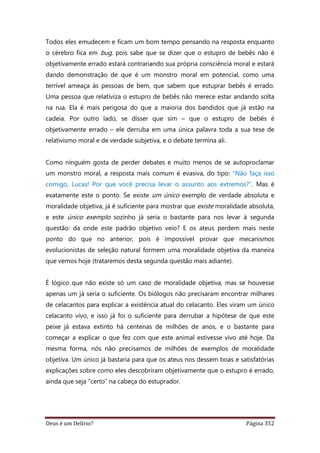 Deus é um Delírio? Página 352
Todos eles emudecem e ficam um bom tempo pensando na resposta enquanto
o cérebro fica em bug, pois sabe que se dizer que o estupro de bebês não é
objetivamente errado estará contrariando sua própria consciência moral e estará
dando demonstração de que é um monstro moral em potencial, como uma
terrível ameaça às pessoas de bem, que sabem que estuprar bebês é errado.
Uma pessoa que relativiza o estupro de bebês não merece estar andando solta
na rua. Ela é mais perigosa do que a maioria dos bandidos que já estão na
cadeia. Por outro lado, se disser que sim – que o estupro de bebês é
objetivamente errado – ele derruba em uma única palavra toda a sua tese de
relativismo moral e de verdade subjetiva, e o debate termina ali.
Como ninguém gosta de perder debates e muito menos de se autoproclamar
um monstro moral, a resposta mais comum é evasiva, do tipo: “Não faça isso
comigo, Lucas! Por que você precisa levar o assunto aos extremos?”. Mas é
exatamente este o ponto. Se existe um único exemplo de verdade absoluta e
moralidade objetiva, já é suficiente para mostrar que existe moralidade absoluta,
e este único exemplo sozinho já seria o bastante para nos levar à segunda
questão: da onde este padrão objetivo veio? E os ateus perdem mais neste
ponto do que no anterior, pois é impossível provar que mecanismos
evolucionistas de seleção natural formem uma moralidade objetiva da maneira
que vemos hoje (trataremos desta segunda questão mais adiante).
É lógico que não existe só um caso de moralidade objetiva, mas se houvesse
apenas um já seria o suficiente. Os biólogos não precisaram encontrar milhares
de celacantos para explicar a existência atual do celacanto. Eles viram um único
celacanto vivo, e isso já foi o suficiente para derrubar a hipótese de que este
peixe já estava extinto há centenas de milhões de anos, e o bastante para
começar a explicar o que fez com que este animal estivesse vivo até hoje. Da
mesma forma, nós não precisamos de milhões de exemplos de moralidade
objetiva. Um único já bastaria para que os ateus nos dessem boas e satisfatórias
explicações sobre como eles descobriram objetivamente que o estupro é errado,
ainda que seja “certo” na cabeça do estuprador.
 