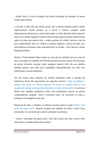 Deus é um Delírio? Página 354
– Então. Essa é a minha verdade. Na minha concepção de verdade, eu posso
roubar essa caixinha.
E, de fato, o líder dali não podia provar que a atitude daquela pessoa estava
objetivamente errada, porque, se a moral é relativa, ninguém pode
objetivamente afirmar que o outro está errado, e o líder dali teria tanta razão em
dizer que a atitude daquele membro estava errada quanto aquele membro tinha
razão em dizer que estava certa – ambos partiam de critério nenhum, mas da
pura subjetividade. Sem um critério ou padrão objetivo e acima de todos nós,
não podemos considerar nada realmente certo ou errado – nem mesmo o roubo
daquele indivíduo.
Geisler e Turek também falam sobre um caso de um professor de um curso de
ética, que pediu um trabalho de final de semestre aos seus alunos. Ele disse que
os alunos deveriam escrever sobre qualquer aspecto ético de sua escolha,
pedindo apenas que cada qual respaldasse adequadamente sua tese com
justificativas e provas autênticas.
Um dos alunos, ateu, escreveu de maneira eloquente sobre a questão do
relativismo moral. Ele argumentou da seguinte maneira: "Toda moralidade é
relativa; não existe um padrão absoluto de justiça ou retidão; tudo é uma
questão de opinião: você gosta de chocolate, eu gosto de baunilha”, e assim por
diante. Seu trabalho apresentou tanto suas justificativas quanto as provas
comprobatórias exigidas. Tinha o tamanho certo, foi concluído na data e
entregue numa elegante capa azul.
Depois de ler todo o trabalho, o professor escreveu bem na capa: "Nota F; não
gosto de capas azuis!". Quando recebeu seu trabalho de volta, o aluno ficou
enraivecido. Foi correndo até a sala do professor e protestou:
– "Nota F; não gosto de capas azuis!". Isso não é justo! Isso não é certo! Você
não avaliou o trabalho pelos seus méritos!
 