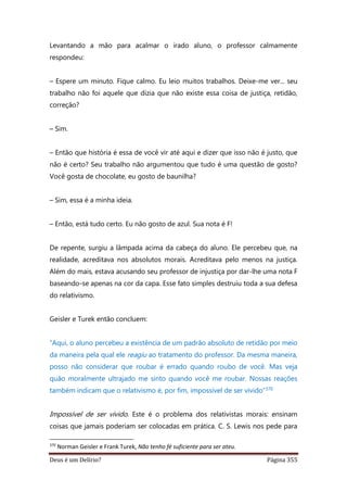 Deus é um Delírio? Página 355
Levantando a mão para acalmar o irado aluno, o professor calmamente
respondeu:
– Espere um minuto. Fique calmo. Eu leio muitos trabalhos. Deixe-me ver... seu
trabalho não foi aquele que dizia que não existe essa coisa de justiça, retidão,
correção?
– Sim.
– Então que história é essa de você vir até aqui e dizer que isso não é justo, que
não é certo? Seu trabalho não argumentou que tudo é uma questão de gosto?
Você gosta de chocolate, eu gosto de baunilha?
– Sim, essa é a minha ideia.
– Então, está tudo certo. Eu não gosto de azul. Sua nota é F!
De repente, surgiu a lâmpada acima da cabeça do aluno. Ele percebeu que, na
realidade, acreditava nos absolutos morais. Acreditava pelo menos na justiça.
Além do mais, estava acusando seu professor de injustiça por dar-lhe uma nota F
baseando-se apenas na cor da capa. Esse fato simples destruiu toda a sua defesa
do relativismo.
Geisler e Turek então concluem:
“Aqui, o aluno percebeu a existência de um padrão absoluto de retidão por meio
da maneira pela qual ele reagiu ao tratamento do professor. Da mesma maneira,
posso não considerar que roubar é errado quando roubo de você. Mas veja
quão moralmente ultrajado me sinto quando você me roubar. Nossas reações
também indicam que o relativismo é, por fim, impossível de ser vivido”370
Impossível de ser vivido. Este é o problema dos relativistas morais: ensinam
coisas que jamais poderiam ser colocadas em prática. C. S. Lewis nos pede para
370
Norman Geisler e Frank Turek, Não tenho fé suficiente para ser ateu.
 
