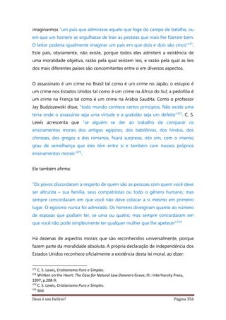 Deus é um Delírio? Página 356
imaginarmos “um país que admirasse aquele que foge do campo de batalha, ou
em que um homem se orgulhasse de trair as pessoas que mais lhe fizeram bem.
O leitor poderia igualmente imaginar um país em que dois e dois são cinco”371.
Este país, obviamente, não existe, porque todos eles admitem a existência de
uma moralidade objetiva, razão pela qual existem leis, e razão pela qual as leis
dos mais diferentes países são concomitantes entre si em diversos aspectos.
O assassinato é um crime no Brasil tal como é um crime no Japão; o estupro é
um crime nos Estados Unidos tal como é um crime na África do Sul; a pedofilia é
um crime na França tal como é um crime na Arábia Saudita. Como o professor
Jay Budziszewski disse, “todo mundo conhece certos princípios. Não existe uma
terra onde o assassínio seja uma virtude e a gratidão seja um defeito”372. C. S.
Lewis acrescenta que “se alguém se der ao trabalho de comparar os
ensinamentos morais dos antigos egípcios, dos babilônios, dos hindus, dos
chineses, dos gregos e dos romanos, ficará surpreso, isto sim, com o imenso
grau de semelhança que eles têm entre si e também com nossos próprios
ensinamentos morais”373.
Ele também afirma:
“Os povos discordaram a respeito de quem são as pessoas com quem você deve
ser altruísta – sua família, seus compatriotas ou todo o gênero humano; mas
sempre concordaram em que você não deve colocar a si mesmo em primeiro
lugar. O egoísmo nunca foi admirado. Os homens divergiram quanto ao número
de esposas que podiam ter, se uma ou quatro; mas sempre concordaram em
que você não pode simplesmente ter qualquer mulher que lhe apetecer”374
Há dezenas de aspectos morais que são reconhecidos universalmente, porque
fazem parte da moralidade absoluta. A própria declaração de independência dos
Estados Unidos reconhece oficialmente a existência desta lei moral, ao dizer:
371
C. S. Lewis, Cristianismo Puro e Simples.
372
Written on the Heart: The Case for Natural Law.Downers Grave, Ill.: InterVarsity Press,
1997, p.208-9;
373
C. S. Lewis, Cristianismo Puro e Simples.
374
ibid.
 