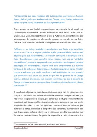 Deus é um Delírio? Página 357
“Consideramos que essas verdades são autoevidentes, que todos os homens
foram criados iguais, que receberam de seu Criador certos direitos inalienáveis,
dentre os quais a vida, a liberdade e a busca pela felicidade”
Como vemos, os pais fundadores acreditavam na existência da lei moral, que
consideravam “autoevidente”, e não a atribuíam ao “nada” ou ao “acaso”, mas ao
Criador, i.e, a Deus. Eles reconheciam a lei e o Autor da lei, diferentemente dos
ateus, que ou não reconhecem a lei, ou não reconhecem que a lei tem um Autor.
Geisler e Turek mais uma vez fazem um importante comentário em torno disso:
“Jefferson e os outros fundadores reconheciam que havia uma autoridade
superior – o ‘Criador’ – a quem poderiam apelar para estabelecer bases morais
objetivas para sua independência. Se tivessem começado a declaração com a
frase: ‘Consideramos essas opiniões como nossas...’ (em vez de ‘verdades’
‘autoevidentes’), não teriam expressado uma justificativa moral objetiva para sua
declaração de independência. Aquilo teria sido simplesmente sua opinião,
contrária à do rei George. Desse modo, os fundadores apelaram para o ‘Criador’
porque acreditavam que sua lei moral era o padrão definitivo de certo e errado
que justificaria a sua causa. Sua causa era pôr fim ao governo do rei George
sobre as colônias americanas. Eles estavam convencidos de que o governo de
George precisava terminar porque estava violando os direitos humanos básicos
dos colonos”375
A moralidade objetiva é a base da constituição de cada país do globo terrestre,
porque o contrário a isso resulta na anarquia e no caos. Imagine um país que
não tivesse leis proibindo o estupro, por pensar que o estupro é meramente uma
questão de opinião pessoal (o estuprador acha certo estuprar; o que está sendo
estuprado discorda), ou um país que não prendesse nenhum traficante, por
achar que o tráfico é certo sob a perspectiva dos traficantes, ou mesmo um país
que dispensasse a polícia e não tivesse presídios, por acreditar que, seja lá o que
for que as pessoas fizerem, faz parte da subjetividade delas, é verdade sob a
375
Norman Geisler e Frank Turek, Não tenho fé suficiente para ser ateu.
 