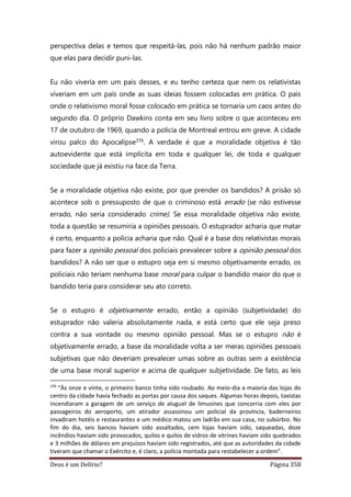 Deus é um Delírio? Página 358
perspectiva delas e temos que respeitá-las, pois não há nenhum padrão maior
que elas para decidir puni-las.
Eu não viveria em um país desses, e eu tenho certeza que nem os relativistas
viveriam em um país onde as suas ideias fossem colocadas em prática. O país
onde o relativismo moral fosse colocado em prática se tornaria um caos antes do
segundo dia. O próprio Dawkins conta em seu livro sobre o que aconteceu em
17 de outubro de 1969, quando a polícia de Montreal entrou em greve. A cidade
virou palco do Apocalipse376. A verdade é que a moralidade objetiva é tão
autoevidente que está implícita em toda e qualquer lei, de toda e qualquer
sociedade que já existiu na face da Terra.
Se a moralidade objetiva não existe, por que prender os bandidos? A prisão só
acontece sob o pressuposto de que o criminoso está errado (se não estivesse
errado, não seria considerado crime). Se essa moralidade objetiva não existe,
toda a questão se resumiria a opiniões pessoais. O estuprador acharia que matar
é certo, enquanto a polícia acharia que não. Qual é a base dos relativistas morais
para fazer a opinião pessoal dos policiais prevalecer sobre a opinião pessoal dos
bandidos? A não ser que o estupro seja em si mesmo objetivamente errado, os
policiais não teriam nenhuma base moral para culpar o bandido maior do que o
bandido teria para considerar seu ato correto.
Se o estupro é objetivamente errado, então a opinião (subjetividade) do
estuprador não valeria absolutamente nada, e está certo que ele seja preso
contra a sua vontade ou mesmo opinião pessoal. Mas se o estupro não é
objetivamente errado, a base da moralidade volta a ser meras opiniões pessoais
subjetivas que não deveriam prevalecer umas sobre as outras sem a existência
de uma base moral superior e acima de qualquer subjetividade. De fato, as leis
376
“Às onze e vinte, o primeiro banco tinha sido roubado. Ao meio-dia a maioria das lojas do
centro da cidade havia fechado as portas por causa dos saques. Algumas horas depois, taxistas
incendiaram a garagem de um serviço de aluguel de limusines que concorria com eles por
passageiros do aeroporto, um atirador assassinou um policial da província, baderneiros
invadiram hotéis e restaurantes e um médico matou um ladrão em sua casa, no subúrbio. No
fim do dia, seis bancos haviam sido assaltados, cem lojas haviam sido, saqueadas, doze
incêndios haviam sido provocados, quilos e quilos de vidros de vitrines haviam sido quebrados
e 3 milhões de dólares em prejuízos haviam sido registrados, até que as autoridades da cidade
tiveram que chamar o Exército e, é claro, a polícia montada para restabelecer a ordem”.
 