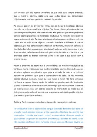 Deus é um Delírio? Página 359
civis de cada país são apenas um reflexo de que cada povo sempre entendeu
que a moral é objetiva, razão pela qual certas coisas são consideradas
objetivamente erradas e, portanto, passíveis de punição.
As pessoas podem até divergir nos meios para se chegar à moralidade objetiva,
mas não na própria moralidade objetiva. Esta é uma diferença fundamental que
passa despercebida pelos relativistas morais. Eles pensam que temas polêmicos
como o aborto provam que a moralidade é subjetiva. Na verdade, o que ocorre é
exatamente o contrário. Tanto os ativistas do aborto quanto os ativistas pró-vida
creem em um valor moral objetivo chamado liberdade. A diferença é que os
abortistas, por não considerarem o feto um ser humano, defendem somente a
liberdade da mulher, enquanto os ativistas pró-vida, por entenderem que o feto
é um ser vivo, defendem o direito mais primordial de todos – o da vida –, que
prevalece sobre os direitos inferiores (como o de fazer o que quiser com o
próprio corpo).
Assim, o problema do aborto não é uma evidência de moralidade subjetiva, ao
contrário: é uma evidência de que existe moralidade objetiva (liberdade), que os
abortistas aplicam em primeiro lugar para a vontade da mãe, e os pró-vida
aplicam em primeiro lugar para a sobrevivência do bebê. Se não houvesse
padrão objetivo nenhum, matar ou não matar o bebê não faria diferença
nenhuma, e sequer haveria razão de debate. A questão seria tão irrelevante
quanto se devemos matar ou não um pernilongo que nos incomoda. O debate
só existe porque existe um padrão absoluto de moralidade, de modo que os
dois grupos podem discutir sobre o que se aproxima mais deste padrão objetivo,
que mede o que é certo e errado.
Geisler e Turek resumem muito bem esta questão nas seguintes palavras:
“A controvérsia sobre o aborto existe porque cada lado defende o que acha ser
um valor moral absoluto: proteger a vida e permitir a liberdade (i.e., permitir que
uma mulher ‘controle seu próprio corpo’). A controvérsia dá-se em relação a
quais valores se aplicam (ou assumem precedência) à questão do aborto. Se os
não nascidos não fossem seres humanos, então o valor pró-liberdade deveria ser
 