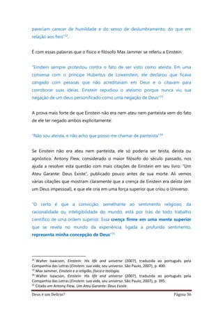 Deus é um Delírio? Página 36
pareciam carecer de humildade e do senso de deslumbramento, do que em
relação aos fieis”32.
É com essas palavras que o físico e filósofo Max Jammer se referiu a Einstein:
"Einstein sempre protestou contra o fato de ser visto como ateísta. Em uma
conversa com o príncipe Hubertus de Lowenstein, ele declarou que ficava
zangado com pessoas que não acreditavam em Deus e o citavam para
corroborar suas ideias. Einstein repudiou o ateísmo porque nunca viu sua
negação de um deus personificado como uma negação de Deus"33
A prova mais forte de que Einstein não era nem ateu nem panteísta vem do fato
de ele ter negado ambos explicitamente:
“Não sou ateísta, e não acho que posso me chamar de panteísta”34
Se Einstein não era ateu nem panteísta, ele só poderia ser teísta, deísta ou
agnóstico. Antony Flew, considerado o maior filósofo do século passado, nos
ajuda a resolver esta questão com mais citações de Einstein em seu livro: “Um
Ateu Garante: Deus Existe”, publicado pouco antes de sua morte. Ali vemos
várias citações que mostram claramente que a crença de Einstein era deísta (em
um Deus impessoal), e que ele cria em uma força superior que criou o Universo:
“O certo é que a convicção, semelhante ao sentimento religioso, da
racionalidade ou inteligibilidade do mundo, está por trás de todo trabalho
científico de uma ordem superior. Essa crença firme em uma mente superior
que se revela no mundo da experiência, ligada a profundo sentimento,
representa minha concepção de Deus”35
32
Walter Isaacson, Einstein: His life and universe (2007), traduzida ao português pela
Companhia das Letras (Einstein: sua vida, seu universo. São Paulo, 2007), p. 400.
33
Max Jammer, Einstein e a religião; física e teologia.
34
Walter Isaacson, Einstein: His life and universe (2007), traduzida ao português pela
Companhia das Letras (Einstein: sua vida, seu universo. São Paulo, 2007), p. 395.
35
Citado em Antony Flew, Um Ateu Garante: Deus Existe.
 