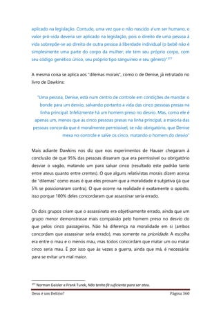 Deus é um Delírio? Página 360
aplicado na legislação. Contudo, uma vez que o não nascido é um ser humano, o
valor pró-vida deveria ser aplicado na legislação, pois o direito de uma pessoa à
vida sobrepõe-se ao direito de outra pessoa à liberdade individual (o bebê não é
simplesmente uma parte do corpo da mulher; ele tem seu próprio corpo, com
seu código genético único, seu próprio tipo sanguíneo e seu gênero)”377
A mesma coisa se aplica aos “dilemas morais”, como o de Denise, já retratado no
livro de Dawkins:
“Uma pessoa, Denise, está num centro de controle em condições de mandar o
bonde para um desvio, salvando portanto a vida das cinco pessoas presas na
linha principal. Infelizmente há um homem preso no desvio. Mas, como ele é
apenas um, menos que as cinco pessoas presas na linha principal, a maioria das
pessoas concorda que é moralmente permissível, se não obrigatório, que Denise
mexa no controle e salve os cinco, matando o homem do desvio”
Mais adiante Dawkins nos diz que nos experimentos de Hauser chegaram à
conclusão de que 95% das pessoas disseram que era permissível ou obrigatório
desviar o vagão, matando um para salvar cinco (resultado este padrão tanto
entre ateus quanto entre crentes). O que alguns relativistas morais dizem acerca
de “dilemas” como esses é que eles provam que a moralidade é subjetiva (já que
5% se posicionaram contra). O que ocorre na realidade é exatamente o oposto,
isso porque 100% deles concordaram que assassinar seria errado.
Os dois grupos criam que o assassinato era objetivamente errado, ainda que um
grupo menor demonstrasse mais compaixão pelo homem preso no desvio do
que pelos cinco passageiros. Não há diferença na moralidade em si (ambos
concordam que assassinar seria errado), mas somente na prioridade. A escolha
era entre o mau e o menos mau, mas todos concordam que matar um ou matar
cinco seria mau. É por isso que às vezes a guerra, ainda que má, é necessária:
para se evitar um mal maior.
377
Norman Geisler e Frank Turek, Não tenho fé suficiente para ser ateu.
 
