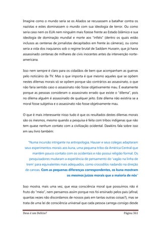 Deus é um Delírio? Página 361
Imagine como o mundo seria se os Aliados se recusassem a batalhar contra os
nazistas e estes dominassem o mundo com sua ideologia de terror. Ou como
seria caso nem os EUA nem ninguém mais fizesse frente ao Estado Islâmico e sua
ideologia de dominação mundial e morte aos “infiéis” (dentro os quais estão
inclusos as centenas de jornalistas decapitados em frente às câmeras), ou como
seria a vida dos iraquianos sob o regime brutal de Saddam Hussein, que já havia
assassinado centenas de milhares de civis inocentes antes da intervenção norte-
americana.
Isso nem sempre é claro para os cidadãos de bem que acompanham as guerras
pelo noticiário da TV. Mas o que importa é que mesmo aqueles que se opõem
nestes dilemas morais só se opõem porque são contrários ao assassinato, o que
não faria sentido caso o assassinato não fosse objetivamente mau. É exatamente
porque as pessoas consideram o assassinato errado que existe o “dilema”, pois
no dilema alguém é assassinado de qualquer jeito. Este dilema não existiria se a
moral fosse subjetiva e o assassinato não fosse objetivamente mau.
O que é mais interessante nisso tudo é que os resultados destes dilemas morais
são os mesmos, mesmo quando a pesquisa é feita com tribos indígenas que não
tem quase nenhum contato com a civilização ocidental. Dawkins fala sobre isso
em seu livro também:
“Numa incursão intrigante na antropologia, Hauser e seus colegas adaptaram
seus experimentos morais aos kuna, uma pequena tribo da América Central que
mantém pouco contato com os ocidentais e não possui religião formal. Os
pesquisadores mudaram a experiência de pensamento do ‘vagão na linha de
trem’ para equivalentes mais adequados, como crocodilos nadando na direção
de canoas. Com as pequenas diferenças correspondentes, os kuna mostram
os mesmos juízos morais que a maioria de nós”
Isso mostra, mais uma vez, que essa consciência moral que possuímos não é
fruto do “meio”, nem pensamos assim porque nos foi ensinado pelos pais (afinal,
quantas vezes não discordamos de nossos pais em tantas outras coisas?), mas se
trata de uma lei de consciência universal que cada pessoa carrega consigo desde
 
