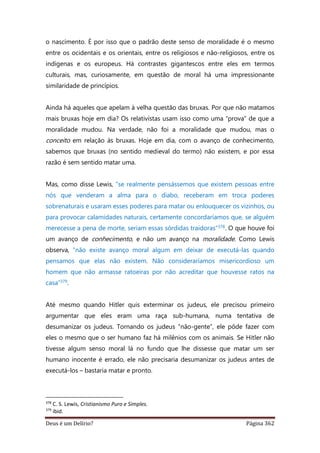 Deus é um Delírio? Página 362
o nascimento. É por isso que o padrão deste senso de moralidade é o mesmo
entre os ocidentais e os orientais, entre os religiosos e não-religiosos, entre os
indígenas e os europeus. Há contrastes gigantescos entre eles em termos
culturais, mas, curiosamente, em questão de moral há uma impressionante
similaridade de princípios.
Ainda há aqueles que apelam à velha questão das bruxas. Por que não matamos
mais bruxas hoje em dia? Os relativistas usam isso como uma “prova” de que a
moralidade mudou. Na verdade, não foi a moralidade que mudou, mas o
conceito em relação às bruxas. Hoje em dia, com o avanço de conhecimento,
sabemos que bruxas (no sentido medieval do termo) não existem, e por essa
razão é sem sentido matar uma.
Mas, como disse Lewis, “se realmente pensássemos que existem pessoas entre
nós que venderam a alma para o diabo, receberam em troca poderes
sobrenaturais e usaram esses poderes para matar ou enlouquecer os vizinhos, ou
para provocar calamidades naturais, certamente concordaríamos que, se alguém
merecesse a pena de morte, seriam essas sórdidas traidoras”378. O que houve foi
um avanço de conhecimento, e não um avanço na moralidade. Como Lewis
observa, “não existe avanço moral algum em deixar de executá-las quando
pensamos que elas não existem. Não consideraríamos misericordioso um
homem que não armasse ratoeiras por não acreditar que houvesse ratos na
casa”379.
Até mesmo quando Hitler quis exterminar os judeus, ele precisou primeiro
argumentar que eles eram uma raça sub-humana, numa tentativa de
desumanizar os judeus. Tornando os judeus “não-gente”, ele pôde fazer com
eles o mesmo que o ser humano faz há milênios com os animais. Se Hitler não
tivesse algum senso moral lá no fundo que lhe dissesse que matar um ser
humano inocente é errado, ele não precisaria desumanizar os judeus antes de
executá-los – bastaria matar e pronto.
378
C. S. Lewis, Cristianismo Puro e Simples.
379
ibid.
 
