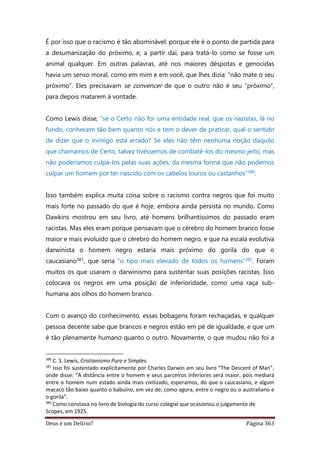 Deus é um Delírio? Página 363
É por isso que o racismo é tão abominável: porque ele é o ponto de partida para
a desumanização do próximo, e, a partir daí, para tratá-lo como se fosse um
animal qualquer. Em outras palavras, até nos maiores déspotas e genocidas
havia um senso moral, como em mim e em você, que lhes dizia: “não mate o seu
próximo”. Eles precisavam se convencer de que o outro não é seu “próximo”,
para depois matarem à vontade.
Como Lewis disse, “se o Certo não for uma entidade real, que os nazistas, lá no
fundo, conhecem tão bem quanto nós e tem o dever de praticar, qual o sentido
de dizer que o inimigo está errado? Se eles não têm nenhuma noção daquilo
que chamamos de Certo, talvez tivéssemos de combatê-los do mesmo jeito, mas
não poderíamos culpá-los pelas suas ações, da mesma forma que não podemos
culpar um homem por ter nascido com os cabelos louros ou castanhos”380.
Isso também explica muita coisa sobre o racismo contra negros que foi muito
mais forte no passado do que é hoje, embora ainda persista no mundo. Como
Dawkins mostrou em seu livro, até homens brilhantíssimos do passado eram
racistas. Mas eles eram porque pensavam que o cérebro do homem branco fosse
maior e mais evoluído que o cérebro do homem negro, e que na escala evolutiva
darwinista o homem negro estaria mais próximo do gorila do que o
caucasiano381, que seria “o tipo mais elevado de todos os homens”382. Foram
muitos os que usaram o darwinismo para sustentar suas posições racistas. Isso
colocava os negros em uma posição de inferioridade, como uma raça sub-
humana aos olhos do homem branco.
Com o avanço do conhecimento, essas bobagens foram rechaçadas, e qualquer
pessoa decente sabe que brancos e negros estão em pé de igualdade, e que um
é tão plenamente humano quanto o outro. Novamente, o que mudou não foi a
380
C. S. Lewis, Cristianismo Puro e Simples.
381
Isso foi sustentado explicitamente por Charles Darwin em seu livro “The Descent of Man”,
onde disse: “A distância entre o homem e seus parceiros inferiores será maior, pois mediará
entre o homem num estado ainda mais civilizado, esperamos, do que o caucasiano, e algum
macaco tão baixo quanto o babuíno, em vez de, como agora, entre o negro ou o australiano e
o gorila”.
382
Como constava no livro de biologia do curso colegial que ocasionou o julgamento de
Scopes, em 1925.
 