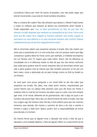 Deus é um Delírio? Página 365
consciência interna por meio de outros arrazoados, mas não pode negar que
esta lei moral existe, e que esta lei moral condena tal prática.
Mas e o Osama Bin Laden? Eles não achavam que destruir o World Trade Center
e matar os milhares que estavam ali dentro era moralmente certo? Geisler e
Turek respondem que “isso se deve parcialmente ao fato de que eles não
estavam no lado daqueles que recebiam as consequências do crime. Como você
acha que Bin Laden teria reagido se tivessem pilotado seus aviões, jogado as
aeronaves nos seus edifícios e os seus inocentes tivessem sido mortos? Saberia
imediatamente que tal ato fora inegavelmente errado”.
Até os terroristas sabem que assassinar pessoas é errado. Eles não matam por
achar que o assassinato em si é uma coisa boa, mas sim porque creem que algo
compensa a quebra desta lei moral, como, por exemplo, a imediata recompensa
em um Paraíso com 72 virgens para cada mártir. Assim, não há diferença na
moralidade em si. A diferença reside no fato de que nós não vemos nenhuma
boa razão para quebrar esta lei moral, enquanto eles (os terroristas) acham que
vale a pena quebrar esta lei interna que eles também possuem se for por um
bem maior, como a destruição de um país inimigo (como os EUA ou Israel) ou
um Paraíso.
Se você quer uma prova, pergunte a um serial killer se ele não sabia que
assassinar era errado. Ele sabia, mas mata assim mesmo, impulsionado por
outros fatores que na cabeça dele pesaram para que ele fosse em frente e
matasse. Este é o mal do ser humano: ele sabe o que é o certo, mas nem sempre
age certo. A lei moral, diferente da lei gravitacional, não é algo do qual o ser
humano não possa fugir. Deus deu um discernimento de certo e errado, mas não
nos coage a agir da maneira certa. Ele deu o livre-arbítrio para que nós mesmos
tomemos essa decisão. Ele mostra o caminho do bem e do mal, e orienta o
homem a seguir o lado bom. Quem, porém, tem a responsabilidade de tomar
essa decisão, é o homem.
Da mesma forma que se alguém errar a tabuada não anula o fato de que a
tabuada é uma verdade objetiva, o fato de alguém falhar no cumprimento da lei
 