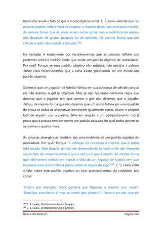 Deus é um Delírio? Página 366
moral não anula o fato de que a moral objetiva existe. C. S. Lewis salienta que “as
pessoas podem volta e meia se enganar a respeito deles [dos princípios morais],
da mesma forma que às vezes erram numa soma; mas a existência de ambos
não depende de gostos pessoais ou de opiniões, da mesma forma que um
cálculo errado não invalida a tabuada”384.
Na verdade, é exatamente por reconhecermos que as pessoas falham que
podemos concluir melhor ainda que existe um padrão objetivo de moralidade.
Por quê? Porque se esse padrão objetivo não existisse, não existiria a palavra
falhar. Para reconhecermos que a falha existe, precisamos ter em mente um
padrão objetivo.
Sabemos que um jogador de futebol falhou em sua cobrança de pênalti porque
ele não acertou o gol (o objetivo). Mas se não houvesse nenhuma regra que
dissesse que o jogador tem que acertar o gol, não diríamos que o jogador
falhou, da mesma forma que não dizemos que um aluno falhou em uma questão
da prova se todas as alternativas estivessem igualmente certas. Assim, o próprio
fato de alguém usar a palavra falha em relação a um comportamento moral
prova que a pessoa tem em mente um padrão absoluto do qual todos devem se
aproximar o quanto mais.
As próprias divergências também são uma evidência de um padrão objetivo de
moralidade. Por quê? Porque “a intenção da discussão é mostrar que o outro
está errado. Não haveria sentido em demonstrá-lo se você e ele não tivessem
algum tipo de consenso sobre o que é certo e o que é errado, da mesma forma
que não haveria sentido em marcar a falta de um jogador de futebol sem que
houvesse uma concordância prévia sobre as regras do jogo”385. C. S. Lewis volta
a falar sobre este padrão objetivo ao citar acontecimentos do cotidiano, tais
como:
“Dizem, por exemplo: ‘Você gostaria que fizessem o mesmo com você?’;
‘Desculpe, esse banco é meu, eu sentei aqui primeiro’; ‘Deixe-o em paz, que ele
384
C. S. Lewis, Cristianismo Puro e Simples.
385
C. S. Lewis, Cristianismo Puro e Simples.
 