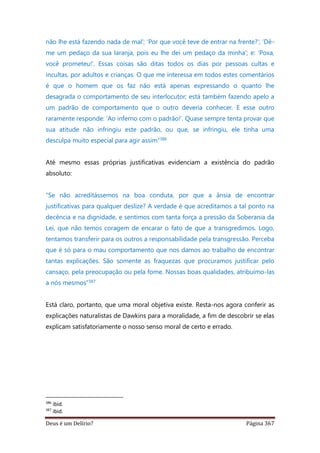 Deus é um Delírio? Página 367
não lhe está fazendo nada de mal’; ‘Por que você teve de entrar na frente?’; ‘Dê-
me um pedaço da sua laranja, pois eu lhe dei um pedaço da minha’; e: ‘Poxa,
você prometeu!’. Essas coisas são ditas todos os dias por pessoas cultas e
incultas, por adultos e crianças. O que me interessa em todos estes comentários
é que o homem que os faz não está apenas expressando o quanto lhe
desagrada o comportamento de seu interlocutor; está também fazendo apelo a
um padrão de comportamento que o outro deveria conhecer. E esse outro
raramente responde: ‘Ao inferno com o padrão!’. Quase sempre tenta provar que
sua atitude não infringiu este padrão, ou que, se infringiu, ele tinha uma
desculpa muito especial para agir assim”386
Até mesmo essas próprias justificativas evidenciam a existência do padrão
absoluto:
“Se não acreditássemos na boa conduta, por que a ânsia de encontrar
justificativas para qualquer deslize? A verdade é que acreditamos a tal ponto na
decência e na dignidade, e sentimos com tanta força a pressão da Soberania da
Lei, que não temos coragem de encarar o fato de que a transgredimos. Logo,
tentamos transferir para os outros a responsabilidade pela transgressão. Perceba
que é só para o mau comportamento que nos damos ao trabalho de encontrar
tantas explicações. São somente as fraquezas que procuramos justificar pelo
cansaço, pela preocupação ou pela fome. Nossas boas qualidades, atribuímo-las
a nós mesmos”387
Está claro, portanto, que uma moral objetiva existe. Resta-nos agora conferir as
explicações naturalistas de Dawkins para a moralidade, a fim de descobrir se elas
explicam satisfatoriamente o nosso senso moral de certo e errado.
386
ibid.
387
ibid.
 