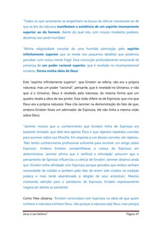 Deus é um Delírio? Página 37
“Todos os que seriamente se empenham na busca da ciência convencem-se de
que as leis da natureza manifestam a existência de um espírito imensamente
superior ao do homem, diante do qual nós, com nossos modestos poderes,
devemos nos sentir humildes”
“Minha religiosidade consiste de uma humilde admiração pelo espírito
infinitamente superior que se revela nos pequenos detalhes que podemos
perceber com nossa mente frágil. Essa convicção profundamente emocional da
presença de um poder racional superior, que é revelado no incompreensível
universo, forma minha ideia de Deus”
Este “espírito infinitamente superior”, que Einstein se referia, não era a própria
natureza, mas um poder “racional”, pensante, que é revelado no Universo, e não
que é o Universo. Deus é revelado pela natureza, da mesma forma que um
quadro revela a obra de seu pintor. Esta visão difere-se de Espinoza, que cria que
Deus era a própria natureza. Flew cita Jammer na demonstração do fato de que,
embora Einstein fosse um admirador de Espinoza, ele não tinha a mesma visão
sobre Deus:
“Jammer mostra que o conhecimento que Einstein tinha de Espinoza era
bastante limitado, que dele lera apenas Ética e que rejeitara repetidos convites
para escrever sobre sua filosofia. Em resposta a um desses convites, ele replicou:
‘Não tenho conhecimento profissional suficiente para escrever um artigo sobre
Espinoza’. Embora Einstein compartilhasse a crença de Espinoza em
determinismo, Jammer afirma que é ‘artificial e infundado’ presumir que o
pensamento de Spinoza influenciou a ciência de Einstein. Jammer observa ainda
que ‘Einstein tinha afinidade com Espinoza porque percebia que ambos sentiam
necessidade de solidão e também pelo fato de terem sido criados na tradição
judaica e mais tarde abandonado a religião de seus ancestrais’. Mesmo
chamando atenção para o panteísmo de Espinoza, Einstein expressamente
negava ser ateísta ou panteísta”
Como Flew observa, “Einstein concordava com Espinoza na ideia de que quem
conhece a natureza conhece Deus, não porque a natureza seja Deus, mas porque
 